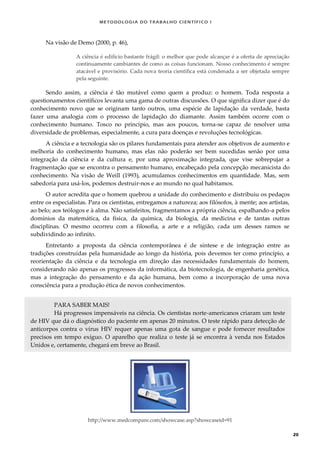 METODOLOGI A DO TRABALHO CI EN TÍFI CO I
20
Na visão de Demo (2000, p. 46),
A ciência é edifício bastante frágil: o melhor que pode alcançar é a oferta de apreciação
continuamente cambiantes de como as coisas funcionam. Nosso conhecimento é sempre
atacável e provisório. Cada nova teoria científica está condenada a ser objetada sempre
pela seguinte.
Sendo assim, a ciência é tão mutável como quem a produz: o homem. Toda resposta a
questionamentos científicos levanta uma gama de outras discussões. O que significa dizer que é do
conhecimento novo que se originam tanto outros, uma espécie de lapidação da verdade, basta
fazer uma analogia com o processo de lapidação do diamante. Assim também ocorre com o
conhecimento humano. Tosco no princípio, mas aos poucos, torna-se capaz de resolver uma
diversidade de problemas, especialmente, a cura para doenças e revoluções tecnológicas.
A ciência e a tecnologia são os pilares fundamentais para atender aos objetivos de aumento e
melhoria do conhecimento humano, mas elas não poderão ser bem sucedidas senão por uma
integração da ciência e da cultura e, por uma aproximação integrada, que vise sobrepujar a
fragmentação que se encontra o pensamento humano, encabeçado pela concepção mecanicista do
conhecimento. Na visão de Weill (1993), acumulamos conhecimentos em quantidade. Mas, sem
sabedoria para usá-los, podemos destruir-nos e ao mundo no qual habitamos.
O autor acredita que o homem quebrou a unidade do conhecimento e distribuiu os pedaços
entre os especialistas. Para os cientistas, entregamos a natureza; aos filósofos, à mente; aos artistas,
ao belo; aos teólogos e à alma. Não satisfeitos, fragmentamos a própria ciência, espalhando-a pelos
domínios da matemática, da física, da química, da biologia, da medicina e de tantas outras
disciplinas. O mesmo ocorreu com a filosofia, a arte e a religião, cada um desses ramos se
subdividindo ao infinito.
Entretanto a proposta da ciência contemporânea é de síntese e de integração entre as
tradições construídas pela humanidade ao longo da história, pois devemos ter como princípio, a
reorientação da ciência e da tecnologia em direção das necessidades fundamentais do homem,
considerando não apenas os progressos da informática, da biotecnologia, de engenharia genética,
mas a integração do pensamento e da ação humana, bem como a incorporação de uma nova
consciência para a produção ética de novos conhecimentos.
PARA SABER MAIS!
Há progressos impensáveis na ciência. Os cientistas norte-americanos criaram um teste
de HIV que dá o diagnóstico do paciente em apenas 20 minutos. O teste rápido para detecção de
anticorpos contra o vírus HIV requer apenas uma gota de sangue e pode fornecer resultados
precisos em tempo exíguo. O aparelho que realiza o teste já se encontra à venda nos Estados
Unidos e, certamente, chegará em breve ao Brasil.
http://www.medcompare.com/showcase.asp?showcaseid=91
 