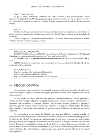 METODOLOGI A DO TRABALHO CI EN TÍFI CO I
21
TEXTO COMPLEMENTAR
O que é, afinal, metodologia científica? Para obter resposta a este questionamento, acesse:
http://www.leffa.pro.br/textos/Metodologia_pesquisa.pdf. Este texto discute como o conhecimento científico
foi construído na história, a sua natureza e relações. Pesquise a sua referência completa e discuta com seus
colegas.
SINTESE
Sendo assim, busque outras referências (livros, internet) e comente o exemplo acima, referendando os
efeitos positivos e negativos da ciência no que se refere à vida individual e coletiva, isto é, à evolução da
sociedade.
Acesse a Wikipédia – a enciclopédia livre da internet - e leia temas interessantes como ciência, método
científico, filosofia da ciência e campos da ciência.
BIBLIOGRAFIA COMPLEMENTAR
BARROS, Aidil Jesus Paes de; LEHFELD, Neide Aparecida de Souza. Fundamentos de Metodologia
Científica: um guia para a iniciação científica. São Paulo: Makron Books, 2000
CARVALHO, Alex et al. Aprendendo Metodologia Científica. São Paulo: O Nome da Rosa, 2000, p.
11-69
CHAUÍ, Marilena. A preocupação com o conhecimento. In:______. Convite à filosofia. 12. ed. São
Paulo: Ática, 2001, p. 109-119.
INDICAÇÃO DE SITES
http://www.unicamp.br/~chibeni/texdid/ciencia.doc
http://pt.wikipedia.org/wiki/Ci%C3%AAncia
http://saude.bol.com.br/medicina/folha/2002/11/12/02.jhtm
1.4 PESQUISA CIENTÍFICA
Apresentamos, neste encontro, as concepções epistemológicas da pesquisa científica que
tomaram fôlego ao longo da história e seus princípios teóricos, bem como os pensadores que as
representaram.
As concepções de ciência são marcadas pelo seu contexto histórico e cultural, portanto, a
ciência, em sua evolução, adquiriu concepções diferenciadas e estes paradigmas influenciaram os
processos que envolvem a pesquisa científica. As diversas correntes passaram a agregar a
epistemologia das ciências. Como estamos nos referindo à concepção epistemológica da ciência,
cabe elucidar o conceito de epistemologia; já que o conceito de ciência foi abordado em seções
anteriores.
A epistemologia é um ramo da filosofia que tem por objetivo principal estudar os
pressupostos ou fundamentos do conhecimento científico em geral e de cada ciência em particular.
A "filosofia da ciência" (o mesmo que epistemologia) é um ramo extremamente amplo cujos
principais temas nem sempre há acordo entre os seus teóricos. A falta de consenso não deve ser
motivo de grande preocupação ou tampouco de desistência por parte daqueles que se iniciam nas
sendas do conhecimento científico. Basta observar que, apesar dos inúmeros problemas colocados
pelos estudiosos da epistemologia, a ciência ocupa um lugar de especial relevância no mundo
contemporâneo.
 