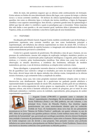 METODOLOGI A DO TRABALHO CI EN TÍFI CO I
22
Além do mais, não podemos esquecer que as ciências estão continuamente em formação.
Certos setores ou limites de uma determinada ciência dão lugar, com o passar do tempo, a ciências
novas e a novas correntes científicas. Os teóricos da ciência (epistemólogos) estudam diversas
questões, tais como os diferentes tipos e evolução das teorias científicas, a lógica da linguagem
científica e seus aspectos metodológicos. Sem dúvida, o primeiro grande tema da epistemologia é
definir que tipo de saber é o científico e quais os paradigmas que o circundam. Várias respostas
têm sido dadas a essa questão e, de uma maneira geral, nenhuma delas é plenamente absoluta.
Vejamos, então, as correntes existentes e uma breve explicação de seus fundamentos.
1.4.1 POSITIVISMO
Encabeçado pelo filósofo francês Auguste Comte, também considerado o pai da Sociologia, o
positivismo representa uma corrente científica que tem como fundamento principal a
experimentação, sob influência das ciências experimentais no início do século XIX. A Ciência é
representada pela maturidade do espírito humano e a imaginação está subordinada à observação,
sendo eminentemente previsível e controlável.
Comte foi o grande expoente do positivismo. Ele defendeu a tese de que o homem, em seu
processo de conhecimento, assume três estágios de explicação: teológico; metafísico; positivo ou
científico. O primeiro é caracterizado pelas explicações mitológicas; o segundo, pelas explicações
místicas; e o terceiro, pelas fundamentações científicas. Este último tem como foco central a
observação; os estudos descritivos; a existência dos fenômenos; utilização de modelos
matemáticos, por isso, o uso de técnicas estatísticas; as relações entre variáveis e fatos.
Nessa abordagem, o pesquisador necessita observar os fenômenos com cuidado especial, a
fim de quantificar suas variáveis e atingir os resultados, por meio da isenção da subjetividade.
Para tanto, deverá lançar mão de alguns métodos das ciências exatas, transpondo-as às ciências
sociais e humanas, o que certamente reduz a amplitude da análise.
A Ciência, nesse caso, tem como propósito essencial estabelecer relações entre os fatos e
descreve-los com detalhamento. Apesar de o positivismo ter ganhado grande aderência e
representatividade na segunda metade do século XIX, atualmente, perdeu parte de sua influência,
por causa dos contra-argumentos de outros grupos ou organizações, no século XX. Apesar de
algumas críticas, esta teoria é bastante utilizada nos centros de pesquisas, por se tratar de uma
elaboração sistemática e metódica acerca da realidade, especialmente, pelas pesquisas de caráter
experimental e quantitativo.
Auguste Comte (1798-1857) é apontado como o iniciador da
"ciência", especialmente a Sociológica. Ele foi professor de matemática da
Escola Politécnica (Paris) e em 1842 publicou, em seis volumes, o seu
principal livro, Curso de Filosofia Positiva. Sua doutrina seguiu
posteriormente um curso sensivelmente distinto após ter conhecido
Clotilde de Vaux. Os fundamentos dessa nova fase do seu pensamento
encontram-se no livro “Sistema de Política Positiva”, publicado, em quatro volumes, no ano de
1851. Além de se preocupar com questões práticas e morais, Comte instituiu nessa obra a "religião
positivista da humanidade" que, governada por sociólogos-sacerdotes, deveria oferecer finalmente
uma unidade e harmonia de pensamento, sentimentos e ações entre os homens. Muitos seguidores
de Comte romperam com ele devido a essa proposta. Este pensador exerceu uma profunda
influência em outros teóricos, principalmente em Herbert Spencer e Emile Durkheim. Desenvolveu
uma teoria ou doutrina conhecida como positivismo ou filosofia positiva.
 