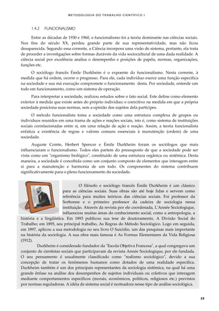 METODOLOGI A DO TRABALHO CI EN TÍFI CO I
23
1.4.2 FUNCIONALISMO
Entre as décadas de 1930 e 1960, o funcionalismo foi a teoria dominante nas ciências sociais.
Nos fins do século XX, perdeu grande parte de sua representatividade, mas não ficou
desaparecida. Segundo essa corrente, a Ciência incorpora uma visão de sistema, portanto, ela trata
de proceder a investigações sobre formas duráveis da vida sociocultural de uma dada realidade. A
ciência social por excelência analisa o desempenho e posições de papéis, normas, organizações,
funções etc.
O sociólogo francês Émile Durkheim é o expoente do funcionalismo. Nesta corrente, à
medida que há ordem, ocorre o progresso. Para ele, cada indivíduo exerce uma função específica
na sociedade e sua má execução compromete o funcionamento desta. Por sociedade, entende um
todo em funcionamento, como um sistema de operação.
Para interpretar a sociedade, realizou estudos sobre o fato social. Este define como elemento
exterior à medida que existe antes do próprio indivíduo; e coercitivo na medida em que a própria
sociedade posiciona suas normas, sem a opinião dos sujeitos dela partícipes.
O método funcionalista toma a sociedade como uma estrutura complexa de grupos ou
indivíduos reunidos em uma trama de ações e reações sociais, isto é, como sistema de instituições
sociais correlacionadas entre si, em uma relação de ação e reação. Assim, a teoria funcionalista
enfatiza a existência de regras e valores comuns essenciais à manutenção (ordem) de uma
sociedade.
Auguste Comte, Herbert Spencer e Émile Durkheim foram os sociólogos que mais
influenciaram o funcionalismo. Todos eles partem do pressuposto de que a sociedade pode ser
vista como um "organismo biológico", constituído de uma estrutura orgânica ou sistêmica. Desta
maneira, a sociedade é concebida como um conjunto composto de elementos que interagem entre
si para a manutenção e harmonia de um todo. Os componentes do sistema contribuem
significativamente para o pleno funcionamento da sociedade.
O filósofo e sociólogo francês Émile Durkheim é um clássico
para as ciências sociais. Suas obras são até hoje lidas e servem como
referência para muitos teóricos das ciências sociais. Foi professor da
Sorbonne e o primeiro professor da cadeira de sociologia nessa
instituição. Através da revista por ele coordenada, L'Année Sociologique,
influenciou muitas áreas do conhecimento social, como a antropologia, a
história e a lingüística. Em 1893 publicou sua tese de doutoramento, A Divisão Social do
Trabalho; em 1895, seu principal trabalho, As Regras do Método Sociológico. Logo em seguida,
em 1897, aplicou a sua metodologia no seu livro O Suicídio, um das pesquisas mais importante
na história da sociologia. A sua obra mais famosa é As Formas Elementares da Vida Religiosa
(1912).
Durkheim é considerado fundador da "Escola Objetiva Francesa", a qual congregava um
conjunto de cientistas sociais que participavam da revista Année Sociologique, por ele fundada.
O seu pensamento é usualmente classificado como "realismo sociológico", devido a sua
concepção de tratar os fenômenos humanos como dotados de uma realidade específica.
Durkheim também é um dos principais representantes da sociologia sistêmica, na qual há uma
grande ênfase na análise dos desempenhos de sujeitos individuais ou coletivos que interagem
mediante comportamentos específicos (morais, econômicos, políticos, religiosos etc.) previstos
por normas reguladoras. A idéia de sistema social é norteadora nesse tipo de análise sociológica.
 