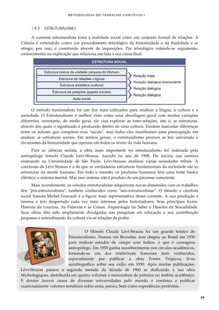 METODOLOGI A DO TRABALHO CI EN TÍFI CO I
24
1.4.3 ESTRUTURALISMO
A corrente estruturalista toma a realidade social como um conjunto formal de relações. A
Ciência é entendida como um procedimento teleológico da historicidade e da finalidade a se
atingir, por isso, é construído através de inquisições. Por teleológico entende-se argumento,
conhecimento ou explicação que relaciona um fato à sua causa final.
O método funcionalista foi um dos mais utilizados para analisar a língua, a cultura e a
sociedade. O Estruturalismo é melhor visto como uma abordagem geral com muitas variações
diferentes, entretanto, de modo geral, ele visa explorar as inter-relações, isto é, as estruturas,
através das quais o significado é produzido dentro de uma cultura. Existem marcadas diferenças
entre os autores que compõem essa "escola", mas todos eles manifestam uma preocupação em
analisar as estruturas sociais. Em termos gerais, o estruturalismo procura as leis universais e
invariantes da humanidade que operam em todos os níveis da vida humana.
Para as ciências sociais, a obra mais importante no estruturalismo foi realizada pelo
antropólogo francês Claude Lévi-Strauss, nascido no ano de 1908. Ele iniciou sua carreira
ensinando na Universidade de São Paulo. Lévi-Strauss analisou várias sociedades tribais. A
conclusão de Lévi-Strauss é a de que as verdadeiras estruturas fundamentais da sociedade são as
estruturas da mente humana. Em todo o mundo, os produtos humanos têm uma fonte básica
idêntica: o sistema mental. Mas esse sistema não é produto de um processo consciente.
Mais recentemente, os estudos estruturalistas adquiriram novas dimensões com os trabalhos
dos "pós-estruturalistas", também conhecidos como "neo-estruturalistas". O filósofo e cientista
social francês Michel Foucault é a figura mais representativa dessa corrente. A sua produção é
imensa e tem despertado cada vez mais interesse pelos historiadores. Seus principais livros:
História da Loucura, As Palavras e as Coisas, Arqueologia do Saber e História da Sexualidade.
Suas obras têm sido amplamente divulgadas nas pesquisas em educação e sua contribuição
perpassa o entendimento da cultura via as relações de poder.
O filósofo Claude Lévi-Strauss foi um grande teórico do
Estruturalismo. Nasceu em Bruxelas, mas chegou ao Brasil em 1930
para realizar estudos de campo com índios, o que o consagrou
antropólogo. Em 1955 ganha reconhecimento nos círculos acadêmicos,
tornando-se um dos intelectuais franceses mais conhecidos,
especialmente por publicar a obra Tristes Trópicos, livro
autobiográfico sobre seu exílio em 1930. Após muitas publicações,
Lévi-Strauss passou a segunda metade da década de 1960 se dedicando a sua obra
Mythologiques, distribuída em quatro volumes e merecedora de prêmios no âmbito acadêmico.
É doutor honoris causa de diversas universidades pelo mundo e continua a publicar
ocasionalmente volumes temáticos sobre artes, poesia, bem como experiências pretéritas.
 