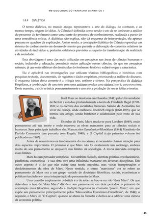METODOLOGI A DO TRABALHO CI EN TÍFI CO I
25
1.4.4 DIALÉTICA
O termo dialética, no mundo antigo, representava a arte do diálogo, do contraste, e ao
memso tempo, origem de idéias. A Ciência é definida como sendo o ato de se conhecer a análise
do processo do fenômeno como uma parte do processo de conhecimento, realizada a partir de
uma consciência crítica. A dialética não explica, não dá esquema de interpretação, ela apenas
prepara os quadros da explicação. Assim sendo, a concepção dialética de Ciência reproduz um
sistema de conhecimento em desenvolvimento que permite a elaboração de conceitos relativos às
atividades do indivíduo e, portanto, estabelece previsões a respeito da transformação da realidade
e da sociedade.
Esta abordagem é uma das mais utilizadas em pesquisas nas áreas de ciências humanas e
sociais, incluindo a educação, possuindo maior aplicação nestas ciências, do que em pesquisas
naturais, já que estas últimas são destituídas do fenômeno histórico subjetivo que a caracteriza.
Ela é aplicável nas investigações que utilizam técnicas bibliográficas e históricas com
pesquisas textuais, documentais, de registros e dados empíricos, priorizando a análise do discurso.
O esquema básico desta corrente é a trilogia tese, antítese e síntese. Na perspectiva da dialética
Hegeliana, a combinação de uma tese com uma antítese produz uma síntese, isto é, uma nova tese.
Desta maneira, o ciclo se inicia permanentemente e com ele a produção de novas idéias e teorias.
Karl Marx se doutorou em filosofia (1841) pela Universidade
de Berlim e estudou profundamente a teoria de Friedrich Hegel (1770-
1831) e os escritos dos socialistas franceses. Saindo da Alemanha, foi
viver na França, onde conheceu Friedrich Engels (1820-1895), que se
tornou seu amigo, sendo benfeitor e colaborador pelo resto de sua
vida.
Expulso de Paris, Marx muda-se para Londres (1849), onde
permaneceu até sua morte e onde escreveu as obras marcantes para as ciências sociais e
humanas. Seus principais trabalhos são: Manuscritos Econômico-Filosóficos (1844) Manifesto do
Partido Comunista (em parceria com Engels, 1848), e O Capital (cujo primeiro volume foi
publicado em 1867).
Antes de resumirmos os fundamentos do marxismo, é necessário chamar atenção para
dois aspectos importantes. O primeiro é que Marx não foi exatamente um sociólogo, embora
muito do seu pensamento se enquadre nos limites da sociologia. A teoria marxista extrapola
esses limites.
Marx foi um pensador complexo - foi também filósofo, cientista político, revolucionário,
panfletista, economista - e sua obra teve uma influência marcante em diversas disciplinas. Um
outro aspecto é o de que não existe uma teoria marxista, mas várias interpretações e
desdobramentos da obra de Marx. Nesse sentido, o termo "marxismo" ora se refere ao
pensamento de Marx ora a um grupo variado de doutrinas filosóficas, sociais, econômicas e
políticas fundadas em uma interpretação do pensamento de Marx.
Uma questão amplamente debatida é a de saber se houve ou não "dois Marx". Os que
defendem a tese de "dois Marx" dividem seu pensamento em dois períodos: o primeiro de
orientação mais filosófica, seguindo a tradição hegeliana (o chamado "jovem Marx", em que
expõe seu pensamento principalmente pelos "Manuscritos Econômico-Filosóficos”, de 1844); o
segundo, o Marx de "O Capital", quando se afasta da filosofia e dedica-se a edificar uma ciência
da economia política.
 