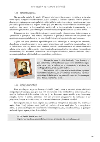 METODOLOGI A DO TRABALHO CI EN TÍFI CO I
26
1.4.5 FENOMENOLOGIA
Na segunda metade do século XX nasce a fenomenologia, como oposição a separação
entre sujeito e objeto do conhecimento. Nesta corrente, a ciência é definida como a proposta
da compreensão representada pela intersubjetividade. A fenomenologia constitui-se em uma
pré-ciência positiva em suas origens, sendo que, após Husserl, outras vertentes fenomenológicas
surgiram, tais como a fenomenologia existencial, a fenomenologia transcendental e a
fenomenologia dialética, que nesta seção, não se inserem como pontos centrais do nosso debate.
Esta corrente tem como objetivo descrever, compreender e interpretar os fenômenos que se
apresentam à percepção. Seu método compreende a percepção imediata dos fenômenos que
constituem a consciência humana, em uma direção intencional e produto dos atos humanos.
Alguns dos seus princípois epistemológicos são: observação e descrição do fenômeno,
daquilo que se manifesta, aparece ou se oferece aos sentidos ou à consciência; ciência voltada para
as coisas como elas são; possui como elemento central a intencionalidade; estabelece uma nova
relação entre sujeito e objeto, sendo estes visualizados como pólos inseparáveis na construção do
conhecimento e da realidade; desmistifica a visão objetiva do mundo, centrada em uma ciência
neutra despojada de subjetividade, em oposição ao positivismo.
Husserl foi aluno do filósofo alemão Frans Brentano, o
qual influenciou fortemente suas idéias sobre a fenomenologia.
Mais tarde, veio a influenciar o pensamento e as obras de
Heidegger, Sartre, Derrida, entre outros.
Por volta de 1887, converte-se ao cristianismo e passa a
ensinar filosofia até que, ao aposentar-se, continuando ativo nas
instituições de Friburgo, é surpreendido com sua demissão por
causa de sua ascendência judia.
1.4.6 MODELO HOLÍSTICO
Esta abordagem, segundo Barros e Lehfeld (2000), toma a natureza como reflexo da
composição de energia, que, por sua vez, se expressa como mediadora e como unidade da
matéria fundante de informações próprias do ser humano. Nesse sentido, o ser humano é
emoção, mente e corpo, garantido por um processo progressivo de formação e de
programações que se transformam em objetos vitais entre o plano real e o ideal.
Nos aspectos sociais, mais amplos, essa dinâmica energética é traduzida pela expressão
sociopolítica (vida), pela economia (matéria), por leis, valores e ideologias. Por conseguinte, a
ciência é uma construção do conhecimento sem fragmentação, concebendo toda e qualquer
realidade ligada à perspectiva de totalidade.
PARA SABER MAIS, ACESSE:
http://www.cuidardoser.com.br/normose-ou-anomalias-da-normalidade.htm
 