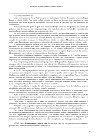 METODOLOGI A DO TRABALHO CI EN TÍFI CO I
27
TEXTO COMPLEMENTAR
Leia o texto abaixo de Pierre Weill e relacione-o à abordagem holística da pesquisa apresentada por
Barros e Lehfeld (2000). Para tanto, realize pesquisa em livros ou internet para consubstanciar seus
argumentos, bem como evidencie sua opinião favorável ou não a este novo tipo de abordagem do
conhecimento.
Nunca estivemos tão perto da paz. Mas, ao mesmo tempo, jamais ela nos pareceu tão distante. Já
podemos curar doenças que até bem pouco tempo atrás eram terrivelmente mortais. Das pranchetas dos
cientistas brotam animais e plantas que a natureza não criou.
Em laboratórios que fariam inveja a filmes de ficção científica, surgem robôs capazes de executar todo
tipo de serviço, da faxina doméstica à pesquisa espacial. São olhos eletrônicos que espionam os confins do
universo em busca de nossos eventuais parceiros distantes na aventura da vida. Médicos ousam substituir
coração, rins e membros avariados, por órgãos biônicos criados em oficinas. Maravilhas. Ao olharmos em
volta, porém damos de cara com os terríveis subprodutos desse desenvolvimento: miséria, violência e medo.
A humanidade atingiu o limiar de uma nova era e vive, agora, uma espécie de dor do crescimento.
Deixamos de ser crianças, mas ainda não sabemos nos portar como gente grande. Acumulamos
conhecimentos em quantidade. Mas, sem sabedoria para usá-los, podemos destruir-nos e ao mundo no qual
habitamos. Felizmente, uma nova consciência está se estabelecendo no espírito de grande parte das pessoas.
Ela inspira outra maneira de ver as coisas em ciência, filosofia, arte e religião.
Somos os espectadores privilegiados e os atores principais de mais este ato da “comédia humana”.
Trata-se de um momento de síntese, integração e globalização. Nesta fase, a humanidade é chamada a colar
as partes que ela mesma separou nos cinco séculos em que se submeteu a ditadura da razão.
Esse esforço começa a se fazer necessário porque a crise de fragmentação chegou a limites extremos e
ameaça a sobrevivência de todas as formas de vida sobre a Terra. Dividimos arbitrariamente o mundo em
territórios, pelos quais matamos e morremos. Já se produziu armas nucleares que poderiam destruir várias
vezes o nosso planeta.
A loucura e a competição são tão ferozes que ignoram o óbvio: não haverá uma segunda Terra para
ser destruída, nem ninguém ou coisa alguma para acionar o gatilho atômico depois da primeira vez.
Quebramos a unidade do conhecimento e distribuímos os pedaços entre os especialistas. Para os cientistas,
demos a natureza; aos filósofos, a mente; aos artistas, o belo; aos teólogos, a alma.
Não satisfeitos, fragmentamos a própria ciência, espalhando-a pelos domínios da matemática, da
física, da química, da biologia, da medicina e de tantas outras disciplinas. O mesmo ocorreu com a filosofia,
à arte e a religião, cada um desses ramos se subdividindo ao infinito.
Como conseqüência, o mundo do saber tornou-se uma verdadeira “torre de babel”, na qual os
especialistas falam cada qual a sua língua e ninguém se entende.
A mais ameaçadora de todas as fragmentações, no entanto foi a que dividiu os homens em corpo,
emoção, razão e intuição, porque ela nos impede de raciocinar com o coração e de sentir com o cérebro.
Autor da Teoria da Relatividade, o físico Albert Einstein demonstrou no início deste século que tudo
no universo é formado pela mesma energia, do mesmo modo que, embora vistos como diferentes, o gelo e o
vapor são em último caso apenas água.
Desse modo, a fragmentação só existe no pensamento humano, cuja propriedade essencial é
justamente a de classificar, dividir e fracionar, para, em seguida, estabelecer relações entre esses fragmentos.
Recuperar a unidade perdida significa reconquistar a paz. Mas, desta vez, o inimigo a derrotar não é o
estrangeiro. Ele mora dentro de nós. É a força que isola o homem racional de suas emoções e intuições.
Foi à própria ciência moderna que começou a exigir o surgimento de uma nova consciência. Incapazes
de responder às questões que eles formulavam, muitos físicos saíram em busca da psicologia, da religião e
das mais importantes tradições da humanidade. Este encontro entre ciência moderna, os estudos
transpessoais e as tradições espirituais constitui o que chamamos de visão holística. É importante que
tenhamos uma clara noção dessa mudança de visão e das conseqüências que ela traz para a educação.
WEILL, Pierre. Uma nova concepção de vida. In: A arte de viver em paz: por uma nova consciência,
por uma nova educação. São Paulo: Gente, 1993. p. 17-18.
 