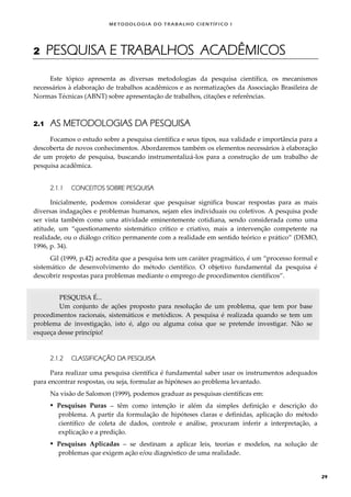 METODOLOGI A DO TRABALHO CI EN TÍFI CO I
29
2 PESQUISA E TRABALHOS ACADÊMICOS
Este tópico apresenta as diversas metodologias da pesquisa científica, os mecanismos
necessários à elaboração de trabalhos acadêmicos e as normatizações da Associação Brasileira de
Normas Técnicas (ABNT) sobre apresentação de trabalhos, citações e referências.
2.1 AS METODOLOGIAS DA PESQUISA
Focamos o estudo sobre a pesquisa científica e seus tipos, sua validade e importância para a
descoberta de novos conhecimentos. Abordaremos também os elementos necessários à elaboração
de um projeto de pesquisa, buscando instrumentalizá-los para a construção de um trabalho de
pesquisa acadêmica.
2.1.1 CONCEITOS SOBRE PESQUISA
Inicialmente, podemos considerar que pesquisar significa buscar respostas para as mais
diversas indagações e problemas humanos, sejam eles individuais ou coletivos. A pesquisa pode
ser vista também como uma atividade eminentemente cotidiana, sendo considerada como uma
atitude, um “questionamento sistemático crítico e criativo, mais a intervenção competente na
realidade, ou o diálogo crítico permanente com a realidade em sentido teórico e prático” (DEMO,
1996, p. 34).
Gil (1999, p.42) acredita que a pesquisa tem um caráter pragmático, é um “processo formal e
sistemático de desenvolvimento do método científico. O objetivo fundamental da pesquisa é
descobrir respostas para problemas mediante o emprego de procedimentos científicos”.
PESQUISA É...
Um conjunto de ações proposto para resolução de um problema, que tem por base
procedimentos racionais, sistemáticos e metódicos. A pesquisa é realizada quando se tem um
problema de investigação, isto é, algo ou alguma coisa que se pretende investigar. Não se
esqueça desse princípio!
2.1.2 CLASSIFICAÇÃO DA PESQUISA
Para realizar uma pesquisa científica é fundamental saber usar os instrumentos adequados
para encontrar respostas, ou seja, formular as hipóteses ao problema levantado.
Na visão de Salomon (1999), podemos graduar as pesquisas científicas em:
 Pesquisas Puras – têm como intenção ir além da simples definição e descrição do
problema. A partir da formulação de hipóteses claras e definidas, aplicação do método
científico de coleta de dados, controle e análise, procuram inferir a interpretação, a
explicação e a predição.
 Pesquisas Aplicadas – se destinam a aplicar leis, teorias e modelos, na solução de
problemas que exigem ação e/ou diagnóstico de uma realidade.
 