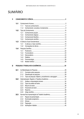 METODOLOGI A DO TRABALHO CI EN TÍFI CO I
3
SUMÁRIO
1 CONHECIMENTO E CIÊNCIA.............................................................................................. 5
1.1 Conhecimento Humano.............................................................................................5
1.1.1 Teoria do conhecimento ..............................................................................7
1.1.2 Conhecimento: conceitos e fundamentos ..................................................8
1.2 Tipos de Conhecimento...........................................................................................10
1.2.1 Conhecimento popular...............................................................................11
1.2.2 Conhecimento religioso .............................................................................12
1.2.3 Conhecimento filosófico.............................................................................12
1.2.4 Conhecimento científico ............................................................................13
1.3 A Ciência e Suas Características ...........................................................................15
1.3.1 A ciência e o fazer científico......................................................................15
1.3.2 Concepções de ciência..............................................................................17
1.4 Pesquisa Científica..................................................................................................21
1.4.1 Positivismo..................................................................................................22
1.4.2 Funcionalismo ............................................................................................23
1.4.3 Estruturalismo.............................................................................................24
1.4.4 Dialética ......................................................................................................25
1.4.5 Fenomenologia...........................................................................................26
1.4.6 Modelo holístico .........................................................................................26
2 PESQUISA E TRABALHOS ACADÊMICOS.....................................................................29
2.1 As Metodologias da Pesquisa.................................................................................29
2.1.1 Conceitos sobre pesquisa .........................................................................29
2.1.2 Classificação da pesquisa.........................................................................29
2.1.3 Tipos de pesquisa: Objetivo, procedimento e aborgagem......................30
2.2 Sistematização, Registro e Trabalhos Acadêmico ................................................34
2.2.1 Análise e interpretação de texto................................................................34
2.2.2 Tipos de análise de textos.........................................................................35
2.2.3 Resumo de texto ........................................................................................36
2.2.4 Fichamento de texto ..................................................................................37
2.2.5 Resenha......................................................................................................38
2.2.6 Artigo científico...........................................................................................40
2.3 Normas Para Apresentação de Trabalho Acadêmico...........................................43
2.3.1 Regras de apresentação ...........................................................................43
2.3.2 Numeração progressiva.............................................................................44
2.3.3 Alíneas........................................................................................................45
2.3.4 Paginação...................................................................................................45
2.3.5 Ilustrações e tabelas..................................................................................45
 