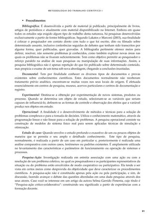 METODOLOGI A DO TRABALHO CI EN TÍFI CO I
31
 Procedimentos:
Bibliográfica: É desenvolvida a partir de material já publicado, principalmente de livros,
artigos de periódicos e atualmente com material disponibilizado na Internet. Embora em quase
todos os estudos seja exigido algum tipo de trabalho desta natureza, há pesquisas desenvolvidas
exclusivamente a partir de fontes bibliográficas. Segundo Lakatos e Marconi (2003), sua finalidade
é colocar o pesquisador em contato direto com tudo o que foi escrito, dito ou filmado sobre
determinado assunto, inclusive conferências seguidas de debates que tenham sido transcritos por
alguma forma, quer publicadas, quer gravadas. A bibliografia pertinente oferece meios para
definir, resolver, não somente problemas já conhecidos, como também explorar novas áreas nas
quais os problemas não se fixaram suficientemente. Tem como objetivo permitir ao pesquisador o
reforço paralelo na análise de suas pesquisas ou manipulação de suas informações. Assim, a
pesquisa bibliográfica não é apenas repetição do que foi publicado sobre determinado conteúdo,
mas propicia o exame de um tema sob nova abordagem, chegando a conclusões inusitadas.
Documental: Tem por finalidade conhecer os diversos tipos de documentos e provas
existentes sobre conhecimentos científicos. Estes documentos normalmente não receberam
tratamento prévio analítico, encontram-se muitas vezes nos seus locais de origem. É efetuada
essencialmente em centros de pesquisa, museus, acervos particulares e centros de documentação e
registro.
Experimental: Destina-se a obtenção por experimentação de novos sistemas, produtos ou
processo. Quando se determina um objeto de estudo, selecionam-se as variáveis que seriam
capazes de influenciá-lo, definem-se as formas de controle e observação dos efeitos que a variável
produz nos objetos em estudo.
Operacional: A finalidade é o desenvolvimento de métodos e técnicas para a solução de
problemas complexos e para a tomada de decisões. Utiliza o conhecimento matemático, através da
programação linear e não linear para a solução de problemas. A pesquisa operacional consiste na
construção de modelos do sistema físico real para serem aplicadas técnicas de simulação e
otimização.
Estudo de caso: Quando envolve o estudo profundo e exaustivo de um ou poucos objetos de
maneira que se permita o seu amplo e detalhado conhecimento. Este tipo de pesquisa,
normalmente, é realizada a partir de um caso em particular e, posteriormente é realizada uma
análise comparativa com outros casos, fenômenos ou padrões existentes. É amplamente utilizada
no levantamento das características e parâmetros de funcionamento ou operação de sistemas e
processos.
Pesquisa-Ação: Investigação realizada em estreita associação com uma ação ou com a
resolução de um problema coletivo, no qual os pesquisadores e os participantes representativos da
situação ou do problema estão envolvidos de modo cooperativo ou participativo. Ela tende a ser
vista em certos meios como desprovida da objetividade que deve caracterizar os procedimentos
científicos. A pesquisa-ação não é constituída apenas pela ação ou pela participação, e sim, de
discussão, fazendo avançar o debate das questões abordadas em uma dada pesquisa através dos
seus atores. Caso você se interesse em um artigo da autora Selma Garrido Pimenta, cujo título é
“Pesquisa-ação crítico-colaborativa”: construindo seu significado a partir de experiências com a
formação docente.
 