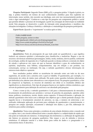 METODOLOGI A DO TRABALHO CI EN TÍFI CO I
32
Pesquisa Participante: Segundo Demo (2000, p.21), a pesquisa prática “é ligada à práxis, ou
seja, á prática histórica em termos de usar conhecimento científico para fins explícitos de
intervenção; nesse sentido, não esconde sua ideologia, sem com isso necessariamente perder de
vista o rigor metodológico”. Confere-se a este tipo de pesquisa um componente político e social
que permite debater o processo de investigação a partir da concepção de intervenção na realidade
social. Esta pesquisa se desenvolve a partir da interação entre pesquisadores e membros das
situações investigadas. Conheça o histórico, a definição e a metodologia da pesquisa participante.
Expost-Facto: Quando o “experimento” se realiza após os fatos.
PARA SABER MAIS
Sobre pesquisa, acesse os sites:
http://giselacastr.vilabol.uol.com.br/pesquisapart.htm
http://www.scielo.br/pdf/ep/v31n3/a13v31n3.pdf
http://www.focca.com.br/cac/textocac/Estudo_Caso.htm
 Abordagem:
Quantitativa: Parte do pressuposto de que tudo pode ser quantificável, o que significa
traduzir em números opiniões e informações para classificá-las e analisá-las. Requer o uso de
recursos e de técnicas estatísticas (percentagem, média, moda, mediana, desvio-padrão, coeficiente
de correlação, análise de regressão etc.). É aplicada quando se deseja conhecer a extensão do objeto
de estudo e aplicam-se nos casos em que se buscam identificar o grau de conhecimento, as
opiniões, impressões, seus hábitos, comportamentos, seja em relação a um produto, sua
comunicação, serviço ou instituição. Ou seja, o método quantitativo oferece informações de
natureza mais objetiva e aparente.
Seus resultados podem refletir as ocorrências do mercado como um todo ou de seus
segmentos, de acordo com a amostra com a qual se trabalha. O questionário, por exemplo, é o
instrumento de coleta de dados mais utilizado. Ele pode conter questões fechadas (alternativas
pré-definidas) e/ou abertas (sem alternativas e com resposta livre). Na pesquisa quantitativa, a fim
de comprovar as hipóteses, os recursos de estatística nos dirão se os resultados obtidos são
significativos ou descartáveis. Este tipo de pesquisa baseia-se em rígidos critérios estatísticos, que
servem de parâmetro para definição do universo a ser abordado pela pesquisa.
Como o nome já diz, o método quantitativo é útil para o dimensionamento de mercados,
levantamento de preferências por produtos e serviços de parcelas da população, opiniões sobre
temas políticos, econômicos, sociais, dentre outros aspectos. O desenvolvimento e aplicação do
método quantitativo têm início com a definição dos objetivos que o cliente pretende alcançar. Em
seguida faz-se o levantamento amostral do universo, ou seja, o número de entrevistas a ser
realizado; elaboração aplicação de pré-teste para validação do questionário e, posteriormente, a
pesquisa em campo; apuração, cruzamento e tabulação dos dados; e, por fim, elaboração de
relatórios para análise estratégica.
Qualitativa: Toma como princípio a existência de uma relação dinâmica entre o mundo real
e o sujeito, isto é, um vínculo indissociável entre o mundo objetivo e a subjetividade do sujeito que
não pode ser traduzido em números. A interpretação dos fenômenos e a atribuição de significados
são básicas no processo de pesquisa qualitativa. Não requer o uso de métodos e técnicas
estatísticas. O ambiente natural é a fonte direta para coleta de dados e o pesquisador é o
instrumento-chave. É descritiva.
 