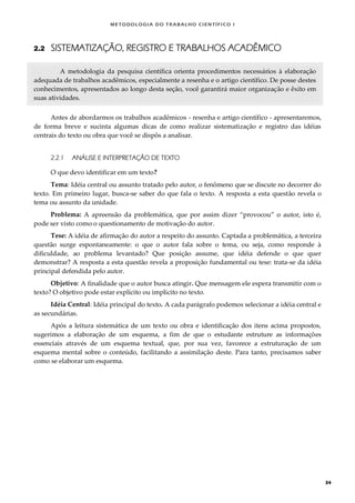METODOLOGI A DO TRABALHO CI EN TÍFI CO I
34
2.2 SISTEMATIZAÇÃO, REGISTRO E TRABALHOS ACADÊMICO
A metodologia da pesquisa científica orienta procedimentos necessários à elaboração
adequada de trabalhos acadêmicos, especialmente a resenha e o artigo científico. De posse destes
conhecimentos, apresentados ao longo desta seção, você garantirá maior organização e êxito em
suas atividades.
Antes de abordarmos os trabalhos acadêmicos - resenha e artigo científico - apresentaremos,
de forma breve e sucinta algumas dicas de como realizar sistematização e registro das idéias
centrais do texto ou obra que você se dispôs a analisar.
2.2.1 ANÁLISE E INTERPRETAÇÃO DE TEXTO
O que devo identificar em um texto?
Tema: Idéia central ou assunto tratado pelo autor, o fenômeno que se discute no decorrer do
texto. Em primeiro lugar, busca-se saber do que fala o texto. A resposta a esta questão revela o
tema ou assunto da unidade.
Problema: A apreensão da problemática, que por assim dizer “provocou” o autor, isto é,
pode ser visto como o questionamento de motivação do autor.
Tese: A idéia de afirmação do autor a respeito do assunto. Captada a problemática, a terceira
questão surge espontaneamente: o que o autor fala sobre o tema, ou seja, como responde à
dificuldade, ao problema levantado? Que posição assume, que idéia defende o que quer
demonstrar? A resposta a esta questão revela a proposição fundamental ou tese: trata-se da idéia
principal defendida pelo autor.
Objetivo: A finalidade que o autor busca atingir. Que mensagem ele espera transmitir com o
texto? O objetivo pode estar explícito ou implícito no texto.
Idéia Central: Idéia principal do texto. A cada parágrafo podemos selecionar a idéia central e
as secundárias.
Após a leitura sistemática de um texto ou obra e identificação dos itens acima propostos,
sugerimos a elaboração de um esquema, a fim de que o estudante estruture as informações
essenciais através de um esquema textual, que, por sua vez, favorece a estruturação de um
esquema mental sobre o conteúdo, facilitando a assimilação deste. Para tanto, precisamos saber
como se elaborar um esquema.
 