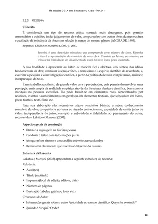 METODOLOGI A DO TRABALHO CI EN TÍFI CO I
38
2.2.5 RESENHA
Conceito
É considerada um tipo de resumo crítico, contudo mais abrangente, pois permite
comentários e opiniões, inclui julgamentos de valor, comparações com outras obras da mesma área
e avaliação da relevância da obra com relação às outras do mesmo gênero (ANDRADE, 1995).
Segundo Lakatos e Marconi (2003, p. 264),
Resenha é uma descrição minuciosa que compreende certo número de fatos. Resenha
crítica é a apresentação do conteúdo de uma obra. Consiste na leitura, no resumo, na
crítica e na formulação de um conceito de valor do livro feitos pelos resenhista.
A sua finalidade é apresentar ao leitor, de maneira fiel e objetiva, uma síntese das idéias
fundamentais da obra; estimular o senso crítico, o bom senso e o espírito científico do resenhista; e,
exercitar a pesquisa e a investigação científica, a partir da prática da leitura, compreensão, análise e
interpretação do texto.
É um trabalho acadêmico de grande valor para o pesquisador, pois permite desenvolver uma
percepção mais ampla da realidade empírica através da literatura técnica e científica, bem como a
iniciação na pesquisa científica. Ela pode basear-se em elementos reais, caracterizados por
reuniões, eventos e acontecimentos em geral; ou, em elementos textuais, que se baseiam em livros,
peças teatrais, texto, filme etc.
Para sua elaboração são necessários alguns requisitos básicos, a saber: conhecimento
completo da obra; competência no tema ou área do conhecimento; capacidade de emitir juízo de
valor; independência de juízo; correção e urbanidade e fidelidade ao pensamento do autor,
recomendam Lakatos e Marconi (2003).
Aspectos gerais de construção
 Utilizar a linguagem na terceira pessoa
 Conduzir o leitor para informações puras
 Assegurar boa síntese e uma análise coerente acerca da obra
 Demonstrar claramente que resenha é diferente do resumo
Estrutura da Resenha
Lakatos e Marconi (2003) apresentam a seguinte estrutura de resenha:
Referência:
 Autor(es)
 Título (subtítulo)
 Imprensa (local da edição, editora, data)
 Número de páginas
 Ilustração (tabelas, gráficos, fotos etc.)
Credenciais do Autor:
 Informações gerais sobre o autor Autoridade no campo científico. Quem fez o estudo?
 Quando? Por quê? Onde?
 