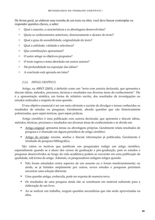 METODOLOGI A DO TRABALHO CI EN TÍFI CO I
40
De forma geral, ao elaborar uma resenha de um texto ou obra, você deve buscar contemplar ou
responder questões chaves, a saber:
o Qual o assunto, a características e as abordagens desenvolvidas?
o Quais os conhecimentos anteriores, direcionamento e alcance do texto?
o Qual o grau de acessibilidade, originalidade do texto?
o Qual a utilidade, validade e relevância?
o Que contribuições apresentam?
o O autor atinge os objetivos propostos?
o O texto supera o tema abordado em outros autores?
o Há profundidade na exposição das idéias?
o A conclusão está apoiada em fatos?
2.2.6 ARTIGO CIENTÍFICO
Artigo, na ABNT (2003), é definido como um “texto com autoria declarada, que apresenta e
discute idéias, métodos, processos, técnicas e resultados nas diversas áreas do conhecimento”. Ele
é a apresentação sintética, em forma de relatório escrito, dos resultados de investigações ou
estudos realizados a respeito de uma questão.
O seu objetivo essencial é ser um meio eficiente e sucinto de divulgar e tornar conhecidos os
resultados de estudos ou pesquisas. Geralmente, aborda questões que são historicamente
polemizadas, quer sejam teóricas, quer sejam práticas.
Artigo científico é uma publicação com autoria declarada, que apresenta e discute idéias,
métodos, técnicas, processos e resultados nas diversas áreas do conhecimento e se divide em:
 Artigo original: apresenta temas ou abordagens próprias. Geralmente relata resultados de
pesquisa e é chamado em alguns periódicos de artigo científico.
 Artigo de revisão: resume, analisa e discute informações já publicadas. Geralmente é
resultado de pesquisa bibliográfica.
São vários os motivos que justificam um pesquisador redigir um artigo científico,
especialmente quando se é aluno dos cursos de graduação e pós-graduação, pois os estudos e
pesquisas desenvolvidos ao longo da vida acadêmica podem se converter em uma publicação de
qualidade, sob forma de artigo. Ademais, os pesquisadores redigem artigos quando:
 Não foram estudados certos aspectos de um assunto ou o foram insuficientemente; ou
ainda, se já tratados amplamente por outros, novos estudos e pesquisas permitem
encontrar uma solução diferente.
 Uma questão antiga, conhecida, pode ser exposta de maneira nova.
 Os resultados de uma pesquisa ainda não se constituem em material suficiente para a
elaboração de um livro.
 Ao se realizar um trabalho, surgem questões secundárias que não serão aproveitadas na
obra.
 