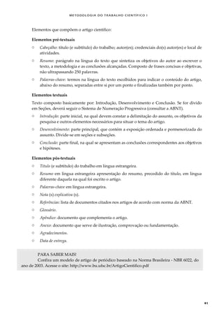 METODOLOGI A DO TRABALHO CI EN TÍFI CO I
41
Elementos que compõem o artigo científico:
Elementos pré-textuais
o Cabeçalho: título (e subtítulo) do trabalho; autor(es); credenciais do(s) autor(es) e local de
atividades.
o Resumo: parágrafo na língua do texto que sintetiza os objetivos do autor ao escrever o
texto, a metodologia e as conclusões alcançadas. Composto de frases concisas e objetivas,
não ultrapassando 250 palavras.
o Palavras-chave: termos na língua do texto escolhidos para indicar o conteúdo do artigo,
abaixo do resumo, separadas entre si por um ponto e finalizadas também por ponto.
Elementos textuais
Texto composto basicamente por: Introdução, Desenvolvimento e Conclusão. Se for divido
em Seções, deverá seguir o Sistema de Numeração Progressiva (consultar a ABNT).
o Introdução: parte inicial, na qual devem constar a delimitação do assunto, os objetivos da
pesquisa e outros elementos necessários para situar o tema do artigo.
o Desenvolvimento: parte principal, que contém a exposição ordenada e pormenorizada do
assunto. Divide-se em seções e subseções.
o Conclusão: parte final, na qual se apresentam as conclusões correspondentes aos objetivos
e hipóteses.
Elementos pós-textuais
o Título (e subtítulo) do trabalho em língua estrangeira.
o Resumo em língua estrangeira apresentação do resumo, precedido do título, em língua
diferente daquela na qual foi escrito o artigo.
o Palavras-chave em língua estrangeira.
o Nota (s) explicativa (s).
o Referências: lista de documentos citados nos artigos de acordo com norma da ABNT.
o Glossário.
o Apêndice: documento que complementa o artigo.
o Anexo: documento que serve de ilustração, comprovação ou fundamentação.
o Agradecimentos.
o Data de entrega.
PARA SABER MAIS!
Confira um modelo de artigo de periódico baseado na Norma Brasileira - NBR 6022, do
ano de 2003. Acesse o site: http://www.bu.ufsc.br/ArtigoCientifico.pdf
 