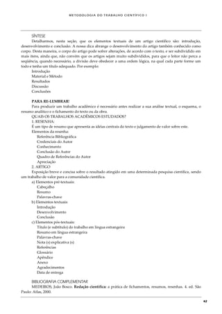 METODOLOGI A DO TRABALHO CI EN TÍFI CO I
42
SÍNTESE
Detalharmos, nesta seção, que os elementos textuais de um artigo científico são: introdução,
desenvolvimento e conclusão. A nossa dica abrange o desenvolvimento do artigo também conhecido como
corpo. Desta maneira, o corpo do artigo pode sofrer alterações, de acordo com o texto, e ser subdividido em
mais itens, ainda que, não convém que os artigos sejam muito subdivididos, para que o leitor não perca a
seqüência, quando necessário, a divisão deve obedecer a uma ordem lógica, na qual cada parte forme um
todo e tenha um título adequado. Por exemplo:
Introdução
Material e Método
Resultados
Discussão
Conclusões
PARA RE-LEMBRAR!
Para produzir um trabalho acadêmico é necessário antes realizar a sua análise textual, o esquema, o
resumo analítico e o fichamento do texto ou da obra.
QUAIS OS TRABALHOS ACADÊMICOS ESTUDADOS?
1. RESENHA:
É um tipo de resumo que apresenta as idéias centrais do texto e julgamento de valor sobre este.
Elementos da resenha:
Referência Bibliográfica
Credenciais do Autor
Conhecimento
Conclusão do Autor
Quadro de Referências do Autor
Apreciação
2. ARTIGO
Exposição breve e concisa sobre o resultado atingido em uma determinada pesquisa científica, sendo
um trabalho de valor para a comunidade científica.
a) Elementos pré-textuais:
Cabeçalho
Resumo
Palavras-chave
b) Elementos textuais:
Introdução
Desenvolvimento
Conclusão
c) Elementos pós-textuais:
Título (e subtítulo) do trabalho em língua estrangeira
Resumo em língua estrangeira
Palavras-chave
Nota (s) explicativa (s)
Referências
Glossário
Apêndice
Anexo
Agradecimentos
Data de entrega
BIBLIOGRAFIA COMPLEMENTAR
MEDEIROS, João Bosco. Redação científica: a prática de fichamentos, resumos, resenhas. 4. ed. São
Paulo: Atlas, 2000.
 