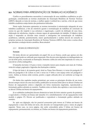 METODOLOGI A DO TRABALHO CI EN TÍFI CO I
43
2.3 NORMAS PARA APRESENTAÇÃO DE TRABALHO ACADÊMICO
Confira os procedimentos necessários à estruturação de seus trabalhos acadêmicos na pós-
graduação, considerando as normas atualizadas da Associação Brasileira de Normas Técnicas
(ABNT). Quando se trata de normas, a melhor opção é conhecê-las e usá-las, a fim de que nosso
trabalho acadêmico esteja dentro dos parâmetros indicados.
Nesta seção, buscamos apresentar as normas necessárias à estruturação adequada de seus
trabalhos acadêmicos, a fim de orientá-lo quanto à normalização de trabalhos de conclusão de
cursos no que diz respeito à sua estrutura e organização, a partir da definição de seus itens,
elaboração de referências, citações e demais regras de apresentação do trabalho. O objetivo desta
seção é responder as dúvidas mais comuns e emergentes em normalização de trabalhos
acadêmicos, cabendo, posteriormente, maior aprofundamento e análise através de consulta às
próprias normas da Associação Brasileira de Normas Técnicas (ABNT), bem como a outras obras
que abordam a redação técnico-científica. Bons estudos!
2.3.1 REGRAS DE APRESENTAÇÃO
Formato
Os textos devem ser apresentados em papel A4, na cor branca, sendo que apenas um dos
lados do papel pode ser utilizado para impressão. Eles devem estar digitados ou datilografados na
cor da fonte preta, excetuando as ilustrações. Somente a folha de rosto tem impressão no verso, no
caso de ter a ficha catalográfica.
O tamanho da fonte é 12 para o texto e tamanho menor para citações com mais de 3 linhas,
notas de rodapé, paginação e legendas das ilustrações e tabelas.
O tipo de fonte é, de maneira geral, Arial ou Times New Roman; e o recuo de parágrafo (1ª
linha do parágrafo) é de 1,25cm ou sem o recuo na 1ª linha e com espaço entre um parágrafo e
outro. Ambas as formas estão corretas, porém a opção utilizada deve ser uniforme ao longo do
trabalho.
Os títulos dos capítulos (seções primárias), por serem as principais divisões de um texto,
devem sempre iniciar em uma nova folha, justificados na terceira linha (deve-se deixar 2 linhas em
branco de espaçamento antes) e digitados em letras maiúsculas negritadas, reproduzindo a
formatação gráfica adotada no sumário. Também entre os títulos dos capítulos e seus textos deve-
se deixar 2 linhas em branco de espaçamento.
Já os subtítulos (subseções) devem distanciar-se tanto do texto anterior quanto do posterior,
o equivalente a 2 linhas em branco (de tamanho 12 e entrelinhamento 1,5) de espaçamento (vide
modelo à página 17). Devem ser justificados e reproduzir a formatação gráfica adotada no
sumário.
Se, após sua digitação, não for possível acrescentar pelo menos as 2 linhas em branco de
espaçamento e mais três linhas de texto, eles deverão ser transportados para o início da página
seguinte. Nesse caso, na nova página, não serão antecedidos pelas 2 linhas em branco de
espaçamento, permanecendo, no entanto, as 2 linhas em branco de espaçamento posteriores.
 