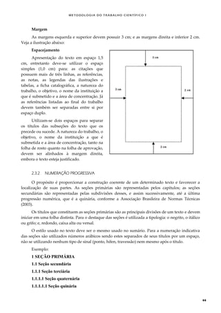 METODOLOGI A DO TRABALHO CI EN TÍFI CO I
44
Margem
As margens esquerda e superior devem possuir 3 cm; e as margens direita e inferior 2 cm.
Veja a ilustração abaixo:
Espacejamento
Apresentação do texto em espaço 1,5
cm, entretanto deve-se utilizar o espaço
simples (1,0 cm) para: as citações que
possuem mais de três linhas, as referências,
as notas, as legendas das ilustrações e
tabelas, a ficha catalográfica, a natureza do
trabalho, o objetivo, o nome da instituição a
que é submetido e a área de concentração. Já
as referências listadas ao final do trabalho
devem também ser separadas entre si por
espaço duplo.
Utilizam-se dois espaços para separar
os títulos das subseções do texto que os
precede ou sucede. A natureza do trabalho, o
objetivo, o nome da instituição a que é
submetida e a área de concentração, tanto na
folha de rosto quanto na folha de aprovação,
devem ser alinhados à margem direita,
embora o texto esteja justificado.
2.3.2 NUMERAÇÃO PROGRESSIVA
O propósito é proporcionar a construção coerente de um determinado texto e favorecer a
localização de suas partes. As seções primárias são representadas pelos capítulos; as seções
secundárias são representadas pelas subdivisões desses, e assim sucessivamente, até a última
progressão numérica, que é a quinária, conforme a Associação Brasileira de Normas Técnicas
(2003).
Os títulos que constituem as seções primárias são as principais divisões de um texto e devem
iniciar em uma folha distinta. Para o destaque das seções é utilizada a tipologia: o negrito, o itálico
ou grifo; e, redondo, caixa alta ou versal.
O estilo usado no texto deve ser o mesmo usado no sumário. Para a numeração indicativa
das seções são utilizados números arábicos sendo estes separados de seus títulos por um espaço,
não se utilizando nenhum tipo de sinal (ponto, hífen, travessão) nem mesmo após o título.
Exemplo:
1 SEÇÃO PRIMÁRIA
1.1 Seção secundária
1.1.1 Seção terciária
1.1.1.1 Seção quaternária
1.1.1.1.1 Seção quinária
 