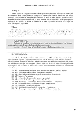 METODOLOGI A DO TRABALHO CI EN TÍFI CO I
46
Ilustrações
Mapas, fórmulas, fotografias, desenhos, fluxogramas e quadros são consideradas ilustrações.
As ilustrações têm como propósito exemplificar informações sobre o tema que está sendo
abordado. Elas devem estar mais próximas possíveis da parte do texto que está sendo ilustrando.
A identificação correspondente aparece na parte inferior, iniciando-se com a palavra designativa,
seguida de seu número de ordem de ocorrência no texto (algarismos arábicos) e do respectivo
título e/ou legenda explicativa.
Tabelas
São utilizadas exclusivamente para representar informações que possuem tratamento
estatístico. Neste caso, o título deve estar disposto na parte superior, precedido de Tabela e de seu
número de ordem, em algarismos arábicos (numeração independente e consecutiva), de acordo
como aparecem no texto.
PARA SABER MAIS...
Conforme já abordado em seções anteriores, para conferir os elementos pré-textuais,
textuais e pós-textuais de um trabalho acadêmico. Acesse o site:
http://www.fieo.br/v1/acervo/download/normas_trabalhos_academicos.pdf
TEXTO COMPLEMENTAR
Para cada tipo de trabalho acadêmico existe uma norma da ABNT específica. As normas indicadas a
seguir constituem algumas das prescrições atinentes aos itens de elaboração de um trabalho acadêmico. As
edições das normas mudam com freqüência, por isso, o estudante deve observar o ano de publicação de cada
uma delas e utilizar a versão mais atualizada. Portanto, como toda norma está sujeita à revisão, recomenda-
se aos usuários que verifiquem as edições mais recentes das normas citadas a seguir, por ordem de sua
numeração.
NBR 6022 - Informação e documentação - artigo em publicação periódica científica impressa
NBR 6023 - Informação e documentação - Referências - Elaboração
NBR 6024 - Numeração progressiva das seções de um documento - Procedimento
NBR 6027 - Sumário - Procedimento
NBR 6028 - Informação e documentação - resumo - apresentação
NBR 6034 - Preparação de índice de publicações - Procedimento
NBR 10520 - Informação e documentação - Citações em documentos - Apresentação
NBR 10521 - Numeração Internacional para livro - ISBN - Procedimento
NBR 12225 - Títulos de lombada - Procedimento
NBR 12899 - Catalogação-na-publicação de monografias – Procedimento
NBR 14724 - Informação e documentação – trabalhos acadêmicos – apresentação
 
