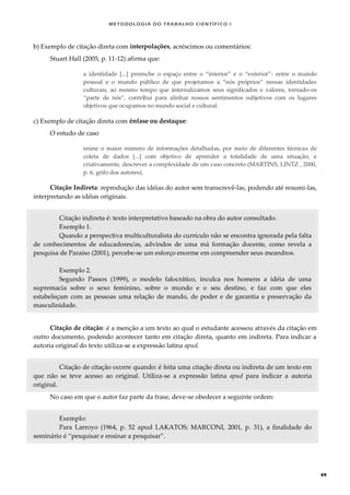 METODOLOGI A DO TRABALHO CI EN TÍFI CO I
49
b) Exemplo de citação direta com interpolações, acréscimos ou comentários:
Stuart Hall (2005, p. 11-12) afirma que:
a identidade [...] preenche o espaço entre o “interior” e o “exterior”- entre o mundo
pessoal e o mundo público de que projetamos a “nós próprios” nessas identidades
culturais, ao mesmo tempo que internalizamos seus significados e valores, tornado-os
“parte de nós”, contribui para alinhar nossos sentimentos subjetivos com os lugares
objetivos que ocupamos no mundo social e cultural.
c) Exemplo de citação direta com ênfase ou destaque:
O estudo de caso
reúne o maior número de informações detalhadas, por meio de diferentes técnicas de
coleta de dados [...] com objetivo de aprender a totalidade de uma situação, e
criativamente, descrever a complexidade de um caso concreto (MARTINS; LINTZ , 2000,
p. 6, grifo dos autores).
Citação Indireta: reprodução das idéias do autor sem transcrevê-las, podendo até resumi-las,
interpretando as idéias originais.
Citação indireta é: texto interpretativo baseado na obra do autor consultado.
Exemplo 1.
Quando a perspectiva multiculturalista do currículo não se encontra ignorada pela falta
de conhecimentos de educadores/as, advindos de uma má formação docente, como revela a
pesquisa de Paraíso (2001), percebe-se um esforço enorme em compreender seus meandros.
Exemplo 2.
Segundo Passos (1999), o modelo falocrático, inculca nos homens a idéia de uma
supremacia sobre o sexo feminino, sobre o mundo e o seu destino, e faz com que eles
estabeleçam com as pessoas uma relação de mando, de poder e de garantia e preservação da
masculinidade.
Citação de citação: é a menção a um texto ao qual o estudante acessou através da citação em
outro documento, podendo acontecer tanto em citação direta, quanto em indireta. Para indicar a
autoria original do texto utiliza-se a expressão latina apud.
Citação de citação ocorre quando: é feita uma citação direta ou indireta de um texto em
que não se teve acesso ao original. Utiliza-se a expressão latina apud para indicar a autoria
original.
No caso em que o autor faz parte da frase, deve-se obedecer a seguinte ordem:
Exemplo:
Para Larroyo (1964, p. 52 apud LAKATOS; MARCONI, 2001, p. 31), a finalidade do
seminário é “pesquisar e ensinar a pesquisar”.
 