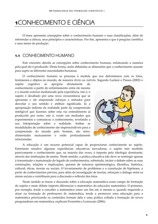 METODOLOGI A DO TRABALHO CI EN TÍFI CO I
5
1CONHECIMENTO E CIÊNCIA
O tema apresenta concepções sobre o conhecimento humano e suas classificações, além de
referendar a ciência, seus princípios e características. Por fim, apresenta o que é pesquisa científica
e seus meios de produção.
1.1 CONHECIMENTO HUMANO
Este encontro aborda as concepções sobre conhecimento humano, enfatizando a maneira
pela qual ele é produzido. Desta forma, serão debatidas as dimensões que o conhecimento assume
para suprir as diferentes necessidades humanas.
O conhecimento humano se processa à medida que nos defrontamos com os fatos,
fenômenos e objetos no mundo, de maneira direta ou indireta. Segundo Luckesi e Passos (2002) o
sujeito cognitivo se apropria diretamente do
conhecimento a partir do enfrentamento entre ele mesmo
e o mundo exterior mediatizado pela experiência, isto é, o
sujeito é desafiado por uma nova circunstância que se
apresenta e ele empreende esforços e métodos para
desvelar o seu sentido e atribuir significado. Já a
apropriação indireta da realidade parte da compreensão
inteligível que fazemos sobre esta via entendimento já
produzido por outro, isto é, existe um mediador que
experimentou e comunicou o conhecimento, revelando a
sua interpretação sobre a realidade. Ambas as
modalidades de conhecimento são imprescindíveis para a
compreensão do mundo pelo homem, são retro-
alimentadas mutuamente e estão profundamente
relacionadas.
A educação é um recurso potencial capaz de proporcionar conhecimento ao sujeito.
Entretanto ressalvo algumas experiências educativas inovadoras, o sujeito tem recebido
passivamente o conhecimento que, na maioria das vezes, é imposto pela ideologia dominante,
através das instituições de ensino. Neste sentido, a prática educativa não deve se restringir apenas
à transmissão e manutenção do legado de conhecimentos, sobretudo, incitar o debate sobre as suas
construções, relações e implicações, querem de natureza epistemológica, filosófica, histórica,
cultural, éticas, morais ou sociais. O levantamento de problemas e a construção de hipóteses, a
partir de conhecimentos prévios, para além da investigação de teorias, reforçam o diálogo entre os
atores sociais e contribuem para a discussão e reflexão dos fatos.
Neste sentido se insere a discussão sobre a educação matemática como campo de formação
do sujeito e neste debate importa diferenciar o matemático do educador matemático. O primeiro,
por exemplo, tende a conceber a matemática como um fim em si mesmo e, quando requerido a
atuar na formação de professores de matemática, tende a promover uma educação para a
matemática priorizando os conteúdos formais dela e uma prática voltada à formação de novos
pesquisadores em matemática, explicam Fiorentini e Lorenzato (2006).
 