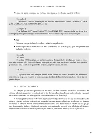 METODOLOGI A DO TRABALHO CI EN TÍFI CO I
50
No caso em que o autor não faz parte da frase deve-se obedecer a seguinte ordem:
Exemplos 1.
“Toda leitura cultural tem sempre um destino, não caminha a esmo” (GALIANO, 1979,
p. 85 apud LAKATOS; MARCONI, 2001, p. 15).
Exemplos 2.
Para Galiano (1979 apud LAKATOS; MARCONI, 2001) quem estuda um texto tem
como propósito aprender algo, rever detalhes ou buscar respostas para suas inquietações.
Notas
 Notas de rodapé: indicações e observações feitas pelo autor.
 Notas explicativas: notas usadas para comentário ou explanações, que não possam ser
incluídas no texto.
Exemplo:
No texto:
Bourdieu (1995) explica que as hierarquias e desigualdades produzidas entre os sexos
não são naturais, são frutos da herança do patriarcado1
, que dedicou à mulher uma posição
periférica e uma identidade que lhe foi imposta, cognitiva e socialmente.
Em nota:
____________________
1
O patriarcado não designa apenas uma forma de família baseada no parentesco
masculino e no poder paterno. O termo designa também toda estrutura social que nasça de um
poder do pai.
2.4.2 SISTEMA DE CHAMADA
As citações podem ser apresentadas por meio de dois sistemas: autor-data e numérico. O
sistema adotado deverá ser respeitado até o fim do trabalho, visando sua uniformização e deverá
estar correlacionado com a listagem de referências e/ou notas de rodapé.
A Associação Brasileira de Normas Técnicas (ABNT) determina o uso do sistema autor-data
para as citações no texto e do sistema numérico para as notas explicativas, sendo que no sistema
numérico as citações devem estar correlacionadas com a lista de referências e notas de rodapé, já
nos sistema autor-data, as citações devem estar correlacionadas somente com a lista de referências.
Pode-se usar o sistema numérico para citações no texto, desde que não haja notas explicativas.
 