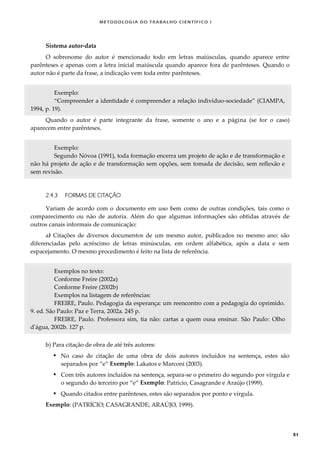 METODOLOGI A DO TRABALHO CI EN TÍFI CO I
51
Sistema autor-data
O sobrenome do autor é mencionado todo em letras maiúsculas, quando aparece entre
parênteses e apenas com a letra inicial maiúscula quando aparece fora de parênteses. Quando o
autor não é parte da frase, a indicação vem toda entre parênteses.
Exemplo:
“Compreender a identidade é compreender a relação indivíduo-sociedade” (CIAMPA,
1994, p. 19).
Quando o autor é parte integrante da frase, somente o ano e a página (se for o caso)
aparecem entre parênteses.
Exemplo:
Segundo Nóvoa (1991), toda formação encerra um projeto de ação e de transformação e
não há projeto de ação e de transformação sem opções, sem tomada de decisão, sem reflexão e
sem revisão.
2.4.3 FORMAS DE CITAÇÃO
Variam de acordo com o documento em uso bem como de outras condições, tais como o
comparecimento ou não de autoria. Além do que algumas informações são obtidas através de
outros canais informais de comunicação:
a) Citações de diversos documentos de um mesmo autor, publicados no mesmo ano: são
diferenciadas pelo acréscimo de letras minúsculas, em ordem alfabética, após a data e sem
espacejamento. O mesmo procedimento é feito na lista de referência.
Exemplos no texto:
Conforme Freire (2002a)
Conforme Freire (2002b)
Exemplos na listagem de referências:
FREIRE, Paulo. Pedagogia da esperança: um reencontro com a pedagogia do oprimido.
9. ed. São Paulo: Paz e Terra, 2002a. 245 p.
FREIRE, Paulo. Professora sim, tia não: cartas a quem ousa ensinar. São Paulo: Olho
d'água, 2002b. 127 p.
b) Para citação de obra de até três autores:
 No caso de citação de uma obra de dois autores incluídos na sentença, estes são
separados por “e” Exemplo: Lakatos e Marconi (2003).
 Com três autores incluídos na sentença, separa-se o primeiro do segundo por vírgula e
o segundo do terceiro por “e” Exemplo: Patrício, Casagrande e Araújo (1999).
 Quando citados entre parênteses, estes são separados por ponto e vírgula.
Exemplo: (PATRÍCIO; CASAGRANDE; ARAÚJO, 1999).
 