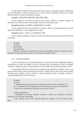 METODOLOGI A DO TRABALHO CI EN TÍFI CO I
52
c) Para citações de diversos documentos de mesma autoria, mencionados juntos e publicados
em anos diferentes: a autoria é citada uma vez só para todos os trabalhos, porém com as todas
datas em ordem crescente, separadas por vírgula;
Exemplo: (LAKATOS; MARCONI, 2000, 2002, 2003)
d) Para citação de uma obra de mais de três autores: utiliza-se o primeiro seguido da
expressão et al., tanto no caso de estes estarem inseridos na sentença ou não;
Exemplo: Rezende et al (2002), ou (REZENDE et al, 2002)
e) Para citação de obras sem indicação de autoria: utiliza-se a primeira palavra do título
seguida de reticências e o ano (e página se for o caso);
Exemplo: Manual... (1992) ou (A PESQUISA, 1999).
f) Para citação de entidades: utiliza-se o nome da entidade por extenso até o primeiro sinal de
pontuação:
Exemplo:
No texto:
Brasil (2000)
Nas referências:
BRASIL. Parâmetros Curriculares Nacionais: pluralidade cultural: orientação sexual.
Secretaria da Educação Fundamental. 2. ed. Rio de Janeiro: DP&A, 2000.
2.4.4 SISTEMA NUMÉRICO
A fonte é indicada por uma numeração única e consecutiva, através de algarismos arábicos,
remetendo-se às notas de rodapé e lista de referências que são listadas, ao final do trabalho
acadêmico, capítulo ou seção, necessariamente na mesma ordem em que estão indicadas no texto.
A numeração indicada no texto pode ser realizada entre parênteses alinhada a ele, ou um
pouco acima da linha, após a pontuação que encerra a citação. Não se deve fazer uso do sistema
numérico para citações no texto quando às mesmas possuem notas de rodapé, conforme a
Associação Brasileira de Normas Técnicas.
Exemplo:
no texto:
“a qualidade da leitura depende do conhecimento que se tem do vocabulário.” (1)
ou , “a qualidade da leitura depende do conhecimento que se tem do vocabulário.” ¹
“o processo de elaboração de hipótese é de natureza criativa.” ²
Na lista de referências:
1 MEDEIROS, João Bosco. Redação científica: a prática de fichamentos, resumos,
resenhas. 4. ed. São Paulo: Atlas, 2000.
2 GIL, Antônio Carlos. Como elaborar projetos de pesquisa. 4. ed. São Paulo: Atlas,
2002.
 