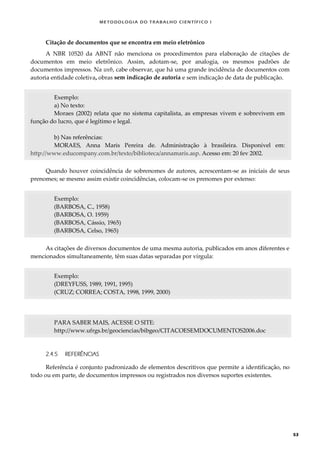 METODOLOGI A DO TRABALHO CI EN TÍFI CO I
53
Citação de documentos que se encontra em meio eletrônico
A NBR 10520 da ABNT não menciona os procedimentos para elaboração de citações de
documentos em meio eletrônico. Assim, adotam-se, por analogia, os mesmos padrões de
documentos impressos. Na web, cabe observar, que há uma grande incidência de documentos com
autoria entidade coletiva, obras sem indicação de autoria e sem indicação de data de publicação.
Exemplo:
a) No texto:
Moraes (2002) relata que no sistema capitalista, as empresas vivem e sobrevivem em
função do lucro, que é legítimo e legal.
b) Nas referências:
MORAES, Anna Maris Pereira de. Administração à brasileira. Disponível em:
http://www.educompany.com.br/texto/biblioteca/annamaris.asp. Acesso em: 20 fev 2002.
Quando houver coincidência de sobrenomes de autores, acrescentam-se as iniciais de seus
prenomes; se mesmo assim existir coincidências, colocam-se os prenomes por extenso:
Exemplo:
(BARBOSA, C., 1958)
(BARBOSA, O. 1959)
(BARBOSA, Cássio, 1965)
(BARBOSA, Celso, 1965)
As citações de diversos documentos de uma mesma autoria, publicados em anos diferentes e
mencionados simultaneamente, têm suas datas separadas por vírgula:
Exemplo:
(DREYFUSS, 1989, 1991, 1995)
(CRUZ; CORREA; COSTA, 1998, 1999, 2000)
PARA SABER MAIS, ACESSE O SITE:
http://www.ufrgs.br/geociencias/bibgeo/CITACOESEMDOCUMENTOS2006.doc
2.4.5 REFERÊNCIAS
Referência é conjunto padronizado de elementos descritivos que permite a identificação, no
todo ou em parte, de documentos impressos ou registrados nos diversos suportes existentes.
 