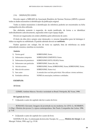 METODOLOGI A DO TRABALHO CI EN TÍFI CO I
54
2.4.6 OBSERVAÇÕES GERAIS:
Deverão seguir a NBR-6023 da Associação Brasileira de Normas Técnicas (ABNT) e possuir
todos os dados necessários à identificação da publicação original.
Todos os dados necessários à identificação da referência poderão ser encontrados na ficha
catalográfica da obra utilizada.
São alinhadas somente à esquerda, de modo justificado, de forma a se identificar
individualmente cada documento, separadas entre si por espaço duplo.
Devem ser organizadas em ordem alfabética pelo sobrenome do autor.
O título da obra deve sempre estar destacado e o recurso tipográfico para tal destaque é:
itálico ou negrito ou sublinhado. O padrão adotado deverá ser uniforme.
Podem aparecer em: rodapé, fim do texto ou capítulo, lista de referências ou ainda
antecedendo resumos, resenhas ou recensões.
Autoria:
1) Norma geral SOBRENOME, Nome.
2) Sobrenomes compostos SOBRENOME COMPOSTO, Nome.
3) Sobrenomes de parentesco SOBRENOME (NETO, FILHO), Nome.
4) Sobrenome com partículas SOBRENOME, Nome (de, da).
5) Até três autores SOBRENOME, Nome; SOBRENOME, Nome; SOBRENOME, Nome.
6) Mais de três autores SOBRENOME, Nome et al.
7) Sem autor A entrada deve ser feita pelo título. Não utilizar o termo anônimo.
8) Entidades coletivas NOME de associações, institutos e entidades.
EXEMPLOS:
A) Livro:
GOMES, Antônio Marcos. Novela e sociedade no Brasil. Petrópolis, RJ: Vozes, 1998.
B) Capítulo de livro:
 1) Quando o autor do capítulo não for o autor do livro:
ROMANO, Giovanni. Imagens da juventude na era moderna. In: LEVI, G.; SCHIMIDT,
J. (Org.). História dos jovens 2: a época contemporânea. São Paulo: Companhia das Letras, 1996.
p. 7-16.
 2) Quando o autor do capítulo for o autor do livro:
SANTOS, F.R. dos. A colonização da terra dos Tucujús. In: ______. História do Amapá. 2. ed.
Macapá: Valcan, 1994. cap.3, p. 15-24.
 