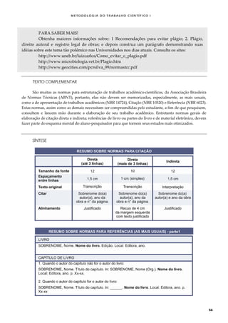 METODOLOGI A DO TRABALHO CI EN TÍFI CO I
56
PARA SABER MAIS!
Obtenha maiores informações sobre: 1 Recomendações para evitar plágio; 2. Plágio,
direito autoral e registro legal de obras; e depois construa um parágrafo demonstrando suas
idéias sobre este tema tão polêmico nas Universidades nos dias atuais. Consulte os sites:
http://www.uneb.br/luizcarlos/Como_evitar_o_plagio.pdf
http://www.microbiologia.vet.br/Plagio.htm
http://www.geocities.com/pcrsilva_99/normastcc.pdf
TEXTO COMPLEMENTAR
São muitas as normas para estruturação de trabalhos acadêmico-científicos, da Associação Brasileira
de Normas Técnicas (ABNT), portanto, elas não devem ser memorizadas, especialmente, as mais usuais,
como a de apresentação de trabalhos acadêmicos (NBR 14724), Citação (NBR 10520) e Referência (NBR 6023).
Estas normas, assim como as demais necessitam ser compreendidas pelo estudante, a fim de que pesquisem,
consultem e lancem mão durante a elaboração de seu trabalho acadêmico. Entretanto normas gerais de
elaboração de citação direta e indireta; referências de livro ou partes do livro e de material eletrônico, devem
fazer parte do esquema mental do aluno-pesquisador para que tornem seus estudos mais otimizados.
SÍNTESE
 