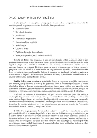 METODOLOGI A DO TRABALHO CI EN TÍFI CO I
57
2.5 AS ETAPAS DA PESQUISA CIENTÍFICA
O planejamento e a execução de uma pesquisa fazem parte de um processo sistematizado
que compreende etapas que podem ser detalhadas da seguinte forma:
 Escolha do tema
 Revisão de literatura
 Justificativa
 Formulação do problema
 Determinação de objetivos
 Metodologia
 Coleta de dados
 Análise e discussão dos resultados
 Redação e apresentação do trabalho científico
Escolha do Tema: para selecionar o tema de investigação se faz necessário saber: o que
pretendo estudar? Qual o tema na área de estudo que me interessa, me motiva? Definir um tema
significa eleger uma parcela delimitada de um assunto, estabelecendo limites para o
desenvolvimento da pesquisa. De forma geral, o tema é o assunto que se deseja estudar e
pesquisar. Uma vez definido, o tema deverá ser freqüentemente revisto. O pesquisador deverá
levar em conta no momento de decisão do tema de estudo, a sua atualidade e relevância social, seu
conhecimento a respeito. Após definição consciente do tema, o pesquisador deverá levantar e
analisar a literatura já publicada sobre o tema.
Revisão de literatura: nesta fase, o pesquisador deverá se perguntar: o que já foi escrito sobre
este tema? Quem já escreveu e o que já foi publicado sobre o assunto? Que aspectos já foram
abordados? Quais as lacunas existentes na literatura. Assim, pode realizar uma pesquisa mais
consistente. Para tanto, precisa evidenciar o quadro de referência (teorias e/ou autores) no qual se
situam ou os problemas que se deseja pesquisar, através de uma sumária revisão de literatura.
A revisão de literatura é fundamental, porque fornecerá elementos para você evitar a
duplicação de pesquisas sobre o mesmo enfoque do tema. Favorecerá a definição de contornos
mais precisos do problema a ser estudado. Justifique cientificamente a sua pesquisa e a referende
através de autores e/ou teorias, salientando a contribuição destes para sua proposta, utilizando-se,
inclusive, de citações, conforme prevê os procedimentos para uso de citação, da Associação
Brasileira de Normas Técnicas (ABNT) – NBR 10520.
Justificativa: o pesquisador deverá refletir sobre “o porquê” da realização da pesquisa
procurando identificar as razões da preferência pelo tema escolhido e sua importância em relação
a outros temas. A justificativa deverá convencer o leitor de seu projeto sobre sua validade e
importância da proposta apresentada. Para tanto, deve expor as razões (pessoais, profissionais e
sociais) para a elaboração da pesquisa. Esse item contribui para a aceitação da pesquisa por parte
do orientador ou da entidade interessada. É necessário lembrar que a justificativa do tema envolve
motivos de ordem teórica e prática.
 