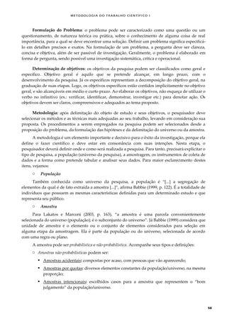 METODOLOGI A DO TRABALHO CI EN TÍFI CO I
58
Formulação do Problema: o problema pode ser caracterizado como uma questão ou um
questionamento, de natureza teórica ou prática, sobre o conhecimento de alguma coisa de real
importância, para a qual se deve encontrar uma solução. Definir um problema significa especificá-
lo em detalhes precisos e exatos. Na formulação de um problema, a pergunta deve ser clareza,
concisa e objetiva, além de ser passível de investigação. Geralmente, o problema é elaborado em
forma de pergunta, sendo possível uma investigação sistemática, crítica e operacional.
Determinação de objetivos: os objetivos da pesquisa podem ser classificados como geral e
específico. Objetivo geral é aquilo que se pretende alcançar, em longo prazo, com o
desenvolvimento da pesquisa. Já os específicos representam a decomposição do objetivo geral, na
graduação de suas etapas. Logo, os objetivos específicos estão contidos implicitamente no objetivo
geral, e são alcançáveis em médio e curto prazo. Ao elaborar os objetivos, não esqueça de utilizar o
verbo no infinitivo (ex.: verificar, identificar, demonstrar, investigar etc.) para denotar ação. Os
objetivos devem ser claros, compreensivos e adequados ao tema proposto.
Metodologia: após delimitação do objeto de estudo e seus objetivos, o pesquisador deve
selecionar os métodos e as técnicas mais adequadas ao seu trabalho, levando em consideração sua
proposta. Os procedimentos a serem empregados na pesquisa podem ser selecionados desde a
proposição do problema, da formulação das hipóteses e da delimitação do universo ou da amostra.
A metodologia é um elemento importante e decisivo para o êxito da investigação, porque ela
define o fazer científico e deve estar em consonância com suas intenções. Nesta etapa, o
pesquisador deverá definir onde e como será realizada a pesquisa. Para tanto, precisará explicitar o
tipo de pesquisa, a população (universo da pesquisa), a amostragem, os instrumentos de coleta de
dados e a forma como pretende tabular e analisar seus dados. Para maior esclarecimento destes
itens, vejamos:
o População
Também conhecida como universo da pesquisa, a população é “*...+ a segregação de
elementos da qual é de fato extraída a amostra *...+”, afirma Babbie (1999, p. 122). É a totalidade de
indivíduos que possuem as mesmas características definidas para um determinado estudo e que
representa seu público.
o Amostra
Para Lakatos e Marconi (2003, p. 163), “a amostra é uma parcela convenientemente
selecionada do universo (população); é o subconjunto do universo”. Já Babbie (1999) considera que
unidade de amostra é o elemento ou o conjunto de elementos considerados para seleção em
alguma etapa da amostragem. Ela é parte da população ou do universo, selecionada de acordo
com uma regra ou plano.
A amostra pode ser probabilística e não-probabilística. Acompanhe seus tipos e definições:
o Amostras não-probabilísticas podem ser:
 Amostras acidentais: compostas por acaso, com pessoas que vão aparecendo;
 Amostras por quotas: diversos elementos constantes da população/universo, na mesma
proporção;
 Amostras intencionais: escolhidos casos para a amostra que representem o “bom
julgamento” da população/universo.
 