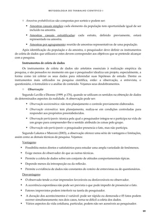 METODOLOGI A DO TRABALHO CI EN TÍFI CO I
59
o Amostras probabilísticas são compostas por sorteio e podem ser:
 Amostras casuais simples: cada elemento da população tem oportunidade igual de ser
incluído na amostra.
 Amostras casuais estratificadas: cada estrato, definido previamente, estará
representado na amostra.
 Amostras por agrupamento: reunião de amostras representativas de uma população.
Após identificação da população e da amostra, o pesquisador deve definir os instrumentos
de coleta de dados que utilizará e estes devem corresponder aos objetivos que se pretende alcançar
com a pesquisa.
Instrumentos de coleta de dados
Os instrumentos de coleta de dados são artefatos essenciais à realização empírica da
pesquisa, e são pensados no momento em que o pesquisador idealiza um projeto, especialmente, a
forma como irá coletar os seus dados para referendar suas hipóteses de estudo. Dentre os
instrumentos mais utilizados na pesquisa científica, estão: a observação, a entrevista, o
questionário, o formulário e a análise de conteúdo. Vejamos seus desdobramentos.
o Observação
Segundo Laville e Dionne (1999. p.176), quando se utilizam os sentidos na obtenção de dados
de determinados aspectos da realidade. A observação pode ser:
 Observação assistemática: não tem planejamento e controle previamente elaborados.
 Observação sistemática: tem planejamento, realiza-se em condições controladas para
responder aos propósitos preestabelecidos.
 Observação participante: técnica pela qual o pesquisador integra-se e participa na vida de
um grupo para compreender-lhe o sentido atribuído às coisas pelo grupo.
 Observação não-participante: o pesquisador presencia o fato, mas não participa.
Segundo Lakatos e Marconi (2003), a observação oferece uma série de vantagens e limitações,
assim como as demais técnicas de pesquisa. Vejamos:
Vantagens:
 Possibilita meios diretos e satisfatórios para estudar uma ampla variedade de fenômenos.
 Exige menos do observador do que as outras técnicas.
 Permite a coleta de dados sobre um conjunto de atitudes comportamentais típicas.
 Depende menos da introspecção ou da reflexão.
 Permite a evidência de dados não constantes do roteiro de entrevistas ou de questionários.
Desvantagens:
 O observado tende a criar impressões favoráveis ou desfavoráveis no observador.
 A ocorrência espontânea não pode ser prevista o que pode impedir de presenciar o fato.
 Fatores imprevistos podem interferir na tarefa do pesquisador.
 A duração dos acontecimentos é variável: pode ser rápida ou demorada e 05 fatos podem
ocorrer simultaneamente; nos dois casos, torna-se difícil a coleta dos dados.
 Vários aspectos da vida cotidiana, particular, podem não ser acessíveis ao pesquisador.
 