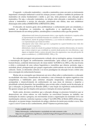 METODOLOGI A DO TRABALHO CI EN TÍFI CO I
6
O segundo - o educador matemático – concebe a matemática como um meio ou instrumento
importante à formação intelectual e social de crianças, jovens e adultos e também do professor de
matemática do ensino fundamental e médio e, por isso, tenta promover uma educação pela
matemática. Ou seja, o educador matemático, na relação entre educação e matemática, tende a
colocar a matemática a serviço da educação, priorizando esta última, mas sem estabelecer
dissociação entre ambas (FIORENTINI; LORENZATO, 2006).
O educador, de maneira geral, deve problematizar o conhecimento junto aos estudantes, e
também as disciplinas, os conteúdos, os significados e os significantes. Isso implica
desenvolvimento de um esforço político, autodisciplina e consciência crítica que lhe permita:
a)Questionar toda forma de pensamento único, o que significa introduzir a suspeita sobre
as representações da realidade baseadas em verdades estáveis e objetivas.
b)Reconhecer, diante de qualquer fenômeno, [...] as versões da realidade que representam
e as representações que tratam de influir.
c)Incorporar uma visão crítica que leve a perguntar-se a quem beneficia essa visão dos
fatos e a quem marginaliza...
d)Introduzir, diante do estudo de qualquer fenômeno, opiniões diferenciadas, de maneira
que o aluno comprove que a realidade se constrói desde pontos de vista diferentes, e que
alguns se impõem frente a outros não pela força dos argumentos, mas sim pelo poder de
quem os estabelece [...]. (HERNÀNDEZ, 1998, p. 33).
Se o educador perseguir este pensamento e atitude, não se restringiria, apenas, à transmissão
e manutenção do legado de conhecimentos materializados “pela cultura e pela existência do
homem branco, ocidental, heterossexual e de classe média” (LOURO et al, 2003, p. 42), mas levaria
a efeito a contestação de uma cultura hegemônica e monolítica que silencia, portanto, nega a
sociedade plural, protagonizada por grupos organizados coletivamente em torno de identidades
culturais. Assim, as demandas culturais e os novos paradigmas da educação levam a efeito uma
nova concepção de conhecimento humano.
Muitas são as concepções que demarcam um novo olhar sobre o conhecimento e a educação
na atualidade: não mais a transmissão de conteúdos, e sim a formação de sujeitos cognitivos com
competências e habilidades para enfrentar situações inesperadas, solucionar problemas,
acompanhar o desenvolvimento do conhecimento em suas áreas de interesse e respeitar a
pluralidade cultural planetária. Isso possibilitou uma revisão sobre a função social da educação, já
que a educação, na perspectiva de Brandão (2003), é uma fração da experiência endoculturativa.
Ela aparece sempre que há relações entre pessoas e intenções de ensinar-aprender.
Sendo assim, devemos considerar que a educação abrange os processos formativos que se
desenvolvem em várias esferas: na vida familiar, na convivência humana, no trabalho, nas
instituições de ensino e pesquisa, nos movimentos sociais e organizações da sociedade civil e nas
manifestações culturais, conforme expressa o artigo 1º da LDB (1996). Já Morin (2001) afirma que a
educação é, ao mesmo tempo, transmissão do antigo e abertura da mente para receber o novo. Mas
o que é o novo? Como se dá o conhecimento, afinal? Vejamos na próxima seção.
PARA SABER MAIS!
Sobre informação, conhecimento e sociedade em rede acessem o site:
http://www.paulofreire.org/Moacir_Gadotti/Artigos/Portugues/Formacao_do_Educado
r/Sociedade_rede_2004.pdf
 