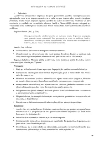 METODOLOGI A DO TRABALHO CI EN TÍFI CO I
60
o Entrevista
A entrevista oferece maior amplitude do que o questionário, quanto à sua organização: esta
não estando presa a um documento entregue a cada um dos interrogados, os entrevistadores,
permitem, muitas vezes, explicar algumas questões no curso da entrevista, reformulá-las para
atender às necessidades do entrevistado, afirmam Laville e Dionne (1999). A entrevista pode ser
visualizada como a obtenção de informações de um entrevistado, sobre determinado assunto ou
problema.
Segundo Santos (2002, p. 223),
Ótimo para entrevistar satisfatoriamente, um indivíduo precisa de preparo antecipado,
como qualquer outro profissional. Esta preparação se refere ao ambiente, horário,
conhecimento e informações sobre o entrevistado, além de estar certo dos objetivos da
entrevista, do que deseja e como vai efetivar o encontro.
A entrevista pode ser:
 Padronizada ou estruturada: roteiro previamente estabelecido.
 Despadronizada ou não-estruturada: não existe rigidez de roteiro. Podem-se explorar mais
amplamente algumas questões. O entrevistador apóia-se em um ou vários temas.
Segundo Lakatos e Marconi (2003), a entrevista, como técnica de coleta de dados, oferece
várias vantagens e limitações. Vejamos:
Vantagens:
 Pode ser utilizada com todos os segmentos da população: analfabetos ou alfabetizados.
 Fornece uma amostragem muito melhor da população geral: o entrevistado: não precisa
saber ler ou escrever.
 Há maior flexibilidade, podendo o entrevistador repetir ou esclarecer perguntas, formular
de maneira diferente; especificar algum significado, para assegurar a compreensão.
 Oferece maior oportunidade para avaliar atitudes, condutas, podendo o entrevistado ser
observado naquilo que diz e como diz: registro de reações gestos etc.
 Dá oportunidade para a obtenção de dados que não se encontram em fontes documentais
e que sejam relevantes e significativos.
 Há possibilidade de conseguir informações mais precisas, podendo ser comprovadas, de
imediato, as discordâncias.
 Permite que os dados sejam quantificados e submetidos a tratamento estatístico.
Limitações:
 A entrevista apresenta algumas limitações ou desvantagens, que podem ser superadas ou
minimizadas se o pesquisador for uma pessoa com bastante experiência ou tiver muito
bom-senso. As limitações são:
 Dificuldade de expressão e comunicação de ambas as partes.
 Incompreensão, por parte do informante, do significado das perguntas, da pesquisa, que
pode levar a uma falsa interpretação.
 Possibilidade de o entrevistado ser influenciado, consciente ou inconscientemente, pelo
questionador, pelo seu aspecto físico, suas atitudes, idéias, opiniões etc.
 