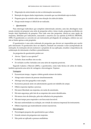 METODOLOGI A DO TRABALHO CI EN TÍFI CO I
61
 Disposição do entrevistado em dar as informações necessárias.
 Retenção de alguns dados importantes, receando que sua identidade seja revelada.
 Pequeno grau de controle sobre uma situação de coleta de dados.
 Ocupa muito tempo e é difícil de ser realizada.
o Questionário
Para interrogar indivíduos que compõem determinada amostra, uma das abordagens mais
usuais consiste em preparar uma série de perguntas sobre o tema visado, perguntas escolhidas em
função da(s) hipóteses(s) da pesquisa. Para cada uma das perguntas, oferece-se uma opção de
respostas, definidas por indicadores, marcando a assertiva de sua opinião (LAVILLE; DIONNE,
1999). O questionário se converte em um instrumento privilegiado de sondagem, embora seu uso
não se limite apenas a este propósito.
O questionário é uma série ordenada de perguntas que devem ser respondidas por escrito
pelo informante. O questionário deve ser objetivo, limitado em extensão e estar acompanhado de
instruções As instruções devem esclarecer o propósito de sua aplicação, ressaltar a importância da
colaboração do informante e facilitar o preenchimento.
As perguntas do questionário podem ser:
 Abertas: “Qual é a sua opinião?”
 Fechadas: duas escolhas: sim ou não.
 De múltiplas escolhas: fechadas com uma série de respostas possíveis.
Segundo Lakatos e Marconi (2003), o questionário, como toda técnica de coleta de dados,
também apresenta uma série de vantagens e desvantagens. Vejamos:
Vantagens:
 Economizam tempo, viagens e obtém grande número de dados.
 Atinge maior número de pessoas simultaneamente.
 Abrange uma área geográfica mais ampla.
 Economiza pessoal, tanto em adestramento quanto em trabalho de campo.
 Obtém respostas rápidas e precisas.
 Há maior liberdade nas respostas, em razão do anonimato.
 Há mais segurança, pelo fato de as respostas não serem identificadas.
 Há menos risco de distorção, pela não influência do pesquisador.
 Há mais tempo para responder e em hora mais favorável.
 Há mais uniformidade na avaliação, em virtude da natureza impessoal do instrumento.
 Obtém respostas que materialmente seriam inacessíveis.
Desvantagens:
 Percentagem pequena dos questionários que voltam.
 Grande número de perguntas sem respostas.
 Não pode ser aplicado a pessoas analfabetas.
 