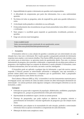 METODOLOGI A DO TRABALHO CI EN TÍFI CO I
62
 Impossibilidade de ajudar o informante em questões mal compreendidas.
 A dificuldade de compreensão, por parte dos informantes, leva a uma uniformidade
aparente.
 Na leitura de todas as perguntas, antes de respondê-las, pode uma questão influenciar a
outra.
 A devolução tardia prejudica o calendário ou sua utilização.
 O desconhecimento das circunstâncias em que foram preenchidos torna difícil o controle e
a verificação.
 Nem sempre é o escolhido quem responde ao questionário, invalidando, portanto, as
questões.
 Exige um universo mais homogêneo.
PARA SABER MAIS!
Sobre recomendações para construção de um questionário, acesse:
http://dme.uma.pt/edu/ihm/labs/questionarios.pdf
o Formulário
O formulário refere-se a uma coleção de questões e anotadas por um entrevistador em uma
situação face a face com o informante. Ele é usado quando o pesquisador pretende do informante
respostas mais amplas e com maiores detalhes. Para Santos (2002), ele pode ser visto também como
um roteiro para as entrevistas e se aproxima muito do questionário aberto. Para este e os demais
instrumentos da pesquisa, deve preceder a elaboração, a organização de um plano para ordenar as
perguntas e dar seqüência lógica ao conjunto de elementos a serem coletados. O formulário, como
os demais instrumentos, deve ter um início, um meio e um fim, interligados.
O formulário pode ser aplicado a qualquer tipo de informante, o qual não escreve, apenas
responde. É flexível, permite ao entrevistador reformular a indagação, caso seja necessário, e
permite coletar dados mais numerosos e complexos que no questionário. Nele o pesquisador
exerce um papel decisivo como diretor da conversa.
Para Lakatos e Marconi (2003, p. 212), “o formulário é um dos instrumentos essenciais para a
investigação social, cujo sistema de coleta de dados consiste em obter informações diretamente do
entrevistado”. As autoras pontuam ainda algumas vantagens e desvantagens referentes ao uso do
formulário, a saber:
Vantagens:
 Utilizado em quase todo o segmento da população: alfabetizados, analfabetos, populações
heterogêneas etc., porque seu preenchimento é feito pele entrevistador.
 Oportunidade de estabelecer rapport, devido ao contato pessoal.
 Presença do pesquisador, que pode explicar os objetivos da pesquisa, orientar o
preenchimento do formulário e elucidar significados de perguntas que não estejam muito
claras.
 Flexibilidade, para adaptar-se às necessidades de cada situação, podendo o entrevistador
reformular itens ou ajustar o formulário à compreensão de cada informante.
 Obtenção de dados mais complexos e úteis.
 