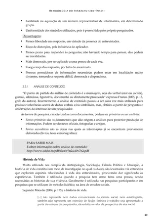 METODOLOGI A DO TRABALHO CI EN TÍFI CO I
63
 Facilidade na aquisição de um número representativo de informantes, em determinado
grupo.
 Uniformidade dos símbolos utilizados, pois é preenchido pelo próprio pesquisador.
Desvantagens:
 Menos liberdade nas respostas, em virtude da presença do entrevistador.
 Risco de distorções, pela influência do aplicador.
 Menos prazo para responder às perguntas; não havendo tempo para pensar, elas podem
ser invalidadas.
 Mais demorado, por ser aplicado a uma pessoa de cada vez.
 Insegurança das respostas, por falta do anonimato.
 Pessoas possuidoras de informações necessárias podem estar em localidades muito
distantes, tornando a resposta difícil, demorada e dispendiosa.
2.5.1 ANÁLISE DE CONTEÚDO
“O ponto de partida da análise de conteúdo é a mensagem, seja ela verbal (oral ou escrita),
gestual, silenciosa, figurativa, documental ou diretamente provocada” expressa Franco (2005, p. 13,
grifo da autora). Recentemente, a análise de conteúdo passou a ser cada vez mais utilizada para
produzir inferências acerca de dados verbais e/ou simbólicos, mas, obtidos a partir de perguntas e
observações do interesse de um pesquisador.
As fontes de pesquisa, caracterizadas como documentos, podem ser primárias ou secundárias:
 Fontes primárias são os documentos que dão origem a análises para posterior produção de
informações. Podem ser decretos oficiais, fotografias e artigos.
 Fontes secundárias são as obras nas quais as informações já se encontram previamente
elaboradas (livros, teses e monografias).
PARA SABER MAIS
E obter informações sobre análise de conteúdo!
http://www.scielo.br/pdf/alea/v7n2/a10v7n2.pdf
História de Vida
Muito utilizada nos campos da Antropologia, Sociologia, Ciência Política e Educação, a
história de vida constitui um meio de investigação no qual os dados são levantados via entrevista
que exploram aspectos relacionados à vida dos entrevistados, procurando dar significado às
experiências. Também é utilizada quando a pesquisa tem como tema uma pessoa, sendo
necessárias as historias de sua vivência. Geralmente é utilizada nas pesquisas participantes e em
pesquisas que se utilizam do método dialético, na área de estudos sociais.
Segundo Macedo (2004, p. 175), a história de vida.
[...] não representa nem dados convencionais da ciência social, nem autobiografia,
também não representa um exercício de ficção. Embora o trabalho seja apresentado a
partir do enfoque do pesquisador, ele enfatiza o valor da perspectiva do ator social.
 