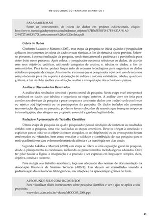 METODOLOGI A DO TRABALHO CI EN TÍFI CO I
64
PARA SABER MAIS
Sobre os instrumentos de coleta de dados em projetos educacionais, clique:
http://www.tecnologiadeprojetos.com.br/banco_objetos/%7B363E5BFD-17F5-433A-91A0-
2F91727168E3%7D_instrumentos%20de%20coleta.pdf
Coleta de Dados
Conforme Lakatos e Marconi (2003), esta etapa da pesquisa se inicia quando o pesquisador
aplica os instrumentos de coleta de dados e suas técnicas, a fim de efetuar a coleta prevista. Refere-
se, portanto, à operacionalização da pesquisa, sendo fundamental a paciência e a persistência para
obter êxito neste processo. Após coleta, o pesquisador necessita selecionar os dados, de acordo
com seus objetivos; codificar, utilizando categorias de análise; e, tabular os dados, a fim de
comunicá-los. Para tanto, poderá lançar mão de recursos tecnológicos para organizar os dados
obtidos na pesquisa de campo. Atualmente, é comum que o pesquisador opte pelo uso de recursos
computacionais para dar suporte à elaboração de índices e cálculos estatísticos, tabelas, quadros e
gráficos, a fim de obter melhor visualização, análise e interpretação dos achados empíricos.
Análise e Discussão dos Resultados
A análise dos resultados constitui o ponto central da pesquisa. Nesta etapa você interpretará
e analisará os dados que tabulou e organizou na etapa anterior. A análise deve ser feita para
atender aos objetivos da pesquisa e para comparar e confrontar dados com o objetivo de confirmar
ou rejeitar a(s) hipótese(s) ou os pressupostos da pesquisa. Os dados isolados não possuem
representação alguma na pesquisa, porém se forem colocados de maneira que forneçam respostas
às investigações, eles atingem seu propósito essencial e ganham legitimidade.
Redação e Apresentação do Trabalho Científico
Última etapa da pesquisa na qual o pesquisador possui condições de sintetizar os resultados
obtidos com a pesquisa, uma vez realizadas as etapas anteriores. Deve-se chegar à conclusão e
explicitar para o leitor se os objetivos foram atingidos, se a(s) hipótese(s) ou os pressupostos foram
confirmados ou refutados, bem como ressaltar a validade e contribuição de sua pesquisa para o
meio acadêmico ou para o desenvolvimento da ciência e da tecnologia nos dias atuais.
Segundo Lakatos e Marconi (2003) esta etapa se refere a uma exposição geral da pesquisa,
desde o planejamento às conclusões, incluindo os procedimentos metodológicos adotados. Deve
ter pilar basilar a lógica, a imaginação e a precisão e ser expresso em linguagem simples, clara,
objetiva, concisa e coerente.
Para redigir seu trabalho acadêmico, faça uso adequado das normas de documentação da
Associação Brasileira de Normas Técnicas (ABNT). Elas devem ser consultadas visando à
padronização das referências bibliográficas, das citações e da apresentação gráfica do texto.
APROFUNDE SEUS CONHECIMENTOS
Para visualizar slides interessantes sobre pesquisa científica e ver o que se aplica a seu
propósito.
www.dcc.ufam.edu.br/~elaine/MCCC05_2004.ppt
 