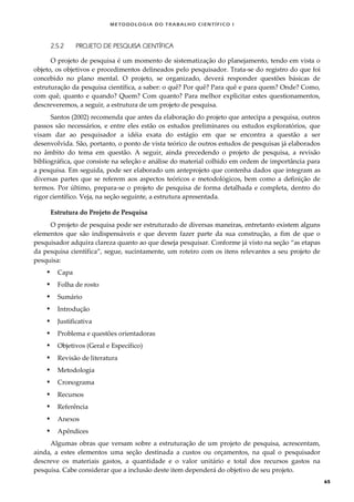METODOLOGI A DO TRABALHO CI EN TÍFI CO I
65
2.5.2 PROJETO DE PESQUISA CIENTÍFICA
O projeto de pesquisa é um momento de sistematização do planejamento, tendo em vista o
objeto, os objetivos e procedimentos delineados pelo pesquisador. Trata-se do registro do que foi
concebido no plano mental. O projeto, se organizado, deverá responder questões básicas de
estruturação da pesquisa científica, a saber: o quê? Por quê? Para quê e para quem? Onde? Como,
com quê, quanto e quando? Quem? Com quanto? Para melhor explicitar estes questionamentos,
descreveremos, a seguir, a estrutura de um projeto de pesquisa.
Santos (2002) recomenda que antes da elaboração do projeto que antecipa a pesquisa, outros
passos são necessários, e entre eles estão os estudos preliminares ou estudos exploratórios, que
visam dar ao pesquisador a idéia exata do estágio em que se encontra a questão a ser
desenvolvida. São, portanto, o ponto de vista teórico de outros estudos de pesquisas já elaborados
no âmbito do tema em questão. A seguir, ainda precedendo o projeto de pesquisa, a revisão
bibliográfica, que consiste na seleção e análise do material colhido em ordem de importância para
a pesquisa. Em seguida, pode ser elaborado um anteprojeto que contenha dados que integram as
diversas partes que se referem aos aspectos teóricos e metodológicos, bem como a definição de
termos. Por último, prepara-se o projeto de pesquisa de forma detalhada e completa, dentro do
rigor científico. Veja, na seção seguinte, a estrutura apresentada.
Estrutura do Projeto de Pesquisa
O projeto de pesquisa pode ser estruturado de diversas maneiras, entretanto existem alguns
elementos que são indispensáveis e que devem fazer parte da sua construção, a fim de que o
pesquisador adquira clareza quanto ao que deseja pesquisar. Conforme já visto na seção “as etapas
da pesquisa científica”, segue, sucintamente, um roteiro com os itens relevantes a seu projeto de
pesquisa:
 Capa
 Folha de rosto
 Sumário
 Introdução
 Justificativa
 Problema e questões orientadoras
 Objetivos (Geral e Específico)
 Revisão de literatura
 Metodologia
 Cronograma
 Recursos
 Referência
 Anexos
 Apêndices
Algumas obras que versam sobre a estruturação de um projeto de pesquisa, acrescentam,
ainda, a estes elementos uma seção destinada a custos ou orçamentos, na qual o pesquisador
descreve os materiais gastos, a quantidade e o valor unitário e total dos recursos gastos na
pesquisa. Cabe considerar que a inclusão deste item dependerá do objetivo de seu projeto.
 