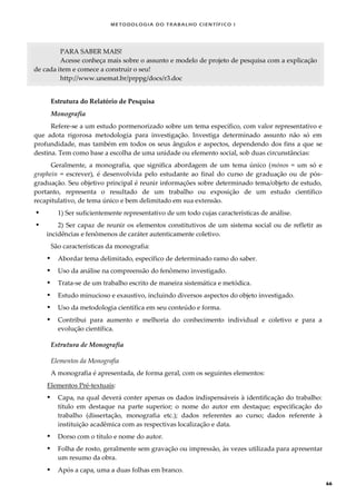 METODOLOGI A DO TRABALHO CI EN TÍFI CO I
66
PARA SABER MAIS!
Acesse conheça mais sobre o assunto e modelo de projeto de pesquisa com a explicação
de cada item e comece a construir o seu!
http://www.unemat.br/prppg/docs/r3.doc
Estrutura do Relatório de Pesquisa
Monografia
Refere-se a um estudo pormenorizado sobre um tema específico, com valor representativo e
que adota rigorosa metodologia para investigação. Investiga determinado assunto não só em
profundidade, mas também em todos os seus ângulos e aspectos, dependendo dos fins a que se
destina. Tem como base a escolha de uma unidade ou elemento social, sob duas circunstâncias:
Geralmente, a monografia, que significa abordagem de um tema único (mónos = um só e
graphein = escrever), é desenvolvida pelo estudante ao final do curso de graduação ou de pós-
graduação. Seu objetivo principal é reunir informações sobre determinado tema/objeto de estudo,
portanto, representa o resultado de um trabalho ou exposição de um estudo científico
recapitulativo, de tema único e bem delimitado em sua extensão.
 1) Ser suficientemente representativo de um todo cujas características de análise.
 2) Ser capaz de reunir os elementos constitutivos de um sistema social ou de refletir as
incidências e fenômenos de caráter autenticamente coletivo.
São características da monografia:
 Abordar tema delimitado, específico de determinado ramo do saber.
 Uso da análise na compreensão do fenômeno investigado.
 Trata-se de um trabalho escrito de maneira sistemática e metódica.
 Estudo minucioso e exaustivo, incluindo diversos aspectos do objeto investigado.
 Uso da metodologia científica em seu conteúdo e forma.
 Contribui para aumento e melhoria do conhecimento individual e coletivo e para a
evolução científica.
Estrutura de Monografia
Elementos da Monografia
A monografia é apresentada, de forma geral, com os seguintes elementos:
Elementos Pré-textuais:
 Capa, na qual deverá conter apenas os dados indispensáveis à identificação do trabalho:
título em destaque na parte superior; o nome do autor em destaque; especificação do
trabalho (dissertação, monografia etc.); dados referentes ao curso; dados referente à
instituição acadêmica com as respectivas localização e data.
 Dorso com o título e nome do autor.
 Folha de rosto, geralmente sem gravação ou impressão, às vezes utilizada para apresentar
um resumo da obra.
 Após a capa, uma a duas folhas em branco.
 