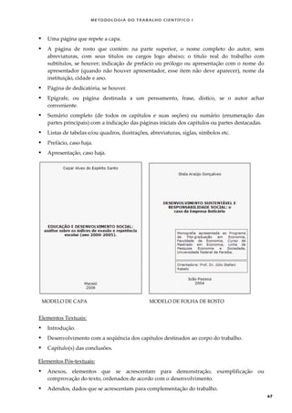 METODOLOGI A DO TRABALHO CI EN TÍFI CO I
67
 Uma página que repete a capa.
 A página de rosto que contém: na parte superior, o nome completo do autor, sem
abreviaturas, com seus títulos ou cargos logo abaixo; o título real do trabalho com
subtítulos, se houver; indicação de prefácio ou prólogo ou apresentação com o nome do
apresentador (quando não houver apresentador, esse item não deve aparecer), nome da
instituição, cidade e ano.
 Página de dedicatória, se houver.
 Epígrafe, ou página destinada a um pensamento, frase, dístico, se o autor achar
conveniente.
 Sumário completo (de todos os capítulos e suas seções) ou sumário (enumeração das
partes principais) com a indicação das páginas iniciais dos capítulos ou partes destacadas.
 Listas de tabelas e/ou quadros, ilustrações, abreviaturas, siglas, símbolos etc.
 Prefácio, caso haja.
 Apresentação, caso haja.
MODELO DE CAPA MODELO DE FOLHA DE ROSTO
Elementos Textuais:
 Introdução.
 Desenvolvimento com a seqüência dos capítulos destinados ao corpo do trabalho.
 Capítulo(s) das conclusões.
Elementos Pós-textuais:
 Anexos, elementos que se acrescentam para demonstração, exemplificação ou
comprovação do texto, ordenados de acordo com o desenvolvimento.
 Adendos, dados que se acrescentam para complementação do trabalho.
 