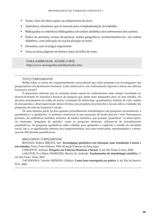METODOLOGI A DO TRABALHO CI EN TÍFI CO I
68
 Notas, fruto de observações ou aditamentos do texto.
 Apêndices, elementos que se anexam para complementação do trabalho.
 Bibliografia ou referência bibliográfica em ordem alfabética dos sobrenomes dos autores.
 Índice de assuntos, nomes de pessoas, nomes geográficos, acontecimentos etc., em ordem
alfabética, com indicação de sua localização no texto.
 Glossário, caso se julgue importante.
 Uma ou duas páginas em branco antes da folha de rosto.
PARA SABER MAIS, ACESSE O SITE:
http://www.monografia.net/abnt/index.htm
TEXTO COMPLEMENTAR
Reflita sobre os riscos do comprometimento sociocultural que estão presentes nas investigações dos
pesquisadores dos fenômenos humanos. Como desenvolver um conhecimento rigoroso e eficaz nas ciências
humanas e sociais?
É importante salientar que os cientistas destes ramos do conhecimento estão sempre investindo no
desenvolvimento de métodos e técnicas de pesquisa que sejam mais adequados para os seus estudos. Os
diversos instrumentos de coleta de dados, a exemplo de entrevistas, questionários, história de vida, análise
de documentos e observação foram desenvolvidos com propósito de preencher a lacuna sobre a validade das
pesquisas em ciências humanas e sociais.
De uma maneira geral, há dois grandes procedimentos metodológicos nas pesquisas socioculturais: a
quantitativa e a qualitativa. A primeira caracteriza-se por mensurar de modo preciso o real. Preocupa-se,
portanto, em estabelecer medidas, inclusive de caráter estatístico, que possam "quantificar" as observações.
As chamadas "pesquisas de opinião", como as pesquisas eleitorais, utilizam-se de procedimentos
quantitativos. As pesquisas qualitativas estão voltadas para apreender e explicitar o sentido da atividade
social, isto é, as significações internas dos comportamentos, tais como motivações, representações e valores,
que são dificilmente quantificáveis.
BIBLIOGRAFIA COMPLEMENTAR
BOGDAN, Robert; BIKLEN, Sari. Investigação qualitativa em educação: uma introdução à teoria e
aos métodos. Porto: Porto Editora, 1994. (Coleção Ciências da Educação).
CHIZZOTTI, Antonio. Pesquisa em Ciências Humanas e Sociais. 4. ed. São Paulo: Cortez, 2000.
LAKATOS, Eva Maria; MARCONI, Marina de Andrade. Fundamentos de metodologia científica. 5.
ed. São Paulo: Atlas, 2003.
TACHIZAWA, Takeshi; MENDES, Gildásio. Como fazer monografia na prática. 8. ed. Rio de Janeiro:
FGV, 2003.
 