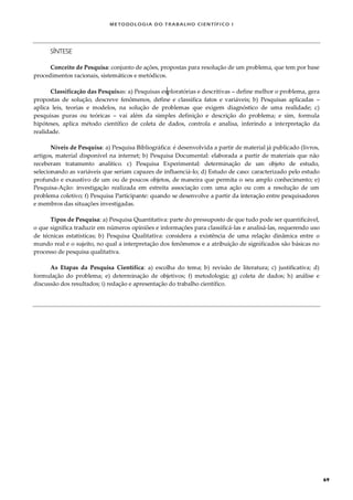 METODOLOGI A DO TRABALHO CI EN TÍFI CO I
69
SÍNTESE
Conceito de Pesquisa: conjunto de ações, propostas para resolução de um problema, que tem por base
procedimentos racionais, sistemáticos e metódicos.
Classificação das Pesquisas: a) Pesquisas exploratórias e descritivas – define melhor o problema, gera
propostas de solução, descreve fenômenos, define e classifica fatos e variáveis; b) Pesquisas aplicadas –
aplica leis, teorias e modelos, na solução de problemas que exigem diagnóstico de uma realidade; c)
pesquisas puras ou teóricas – vai além da simples definição e descrição do problema; e sim, formula
hipóteses, aplica método científico de coleta de dados, controla e analisa, inferindo a interpretação da
realidade.
Níveis de Pesquisa: a) Pesquisa Bibliográfica: é desenvolvida a partir de material já publicado (livros,
artigos, material disponível na internet; b) Pesquisa Documental: elaborada a partir de materiais que não
receberam tratamento analítico. c) Pesquisa Experimental: determinação de um objeto de estudo,
selecionando as variáveis que seriam capazes de influenciá-lo; d) Estudo de caso: caracterizado pelo estudo
profundo e exaustivo de um ou de poucos objetos, de maneira que permita o seu amplo conhecimento; e)
Pesquisa-Ação: investigação realizada em estreita associação com uma ação ou com a resolução de um
problema coletivo; f) Pesquisa Participante: quando se desenvolve a partir da interação entre pesquisadores
e membros das situações investigadas.
Tipos de Pesquisa: a) Pesquisa Quantitativa: parte do pressuposto de que tudo pode ser quantificável,
o que significa traduzir em números opiniões e informações para classificá-las e analisá-las, requerendo uso
de técnicas estatísticas; b) Pesquisa Qualitativa: considera a existência de uma relação dinâmica entre o
mundo real e o sujeito, no qual a interpretação dos fenômenos e a atribuição de significados são básicas no
processo de pesquisa qualitativa.
As Etapas da Pesquisa Científica: a) escolha do tema; b) revisão de literatura; c) justificativa; d)
formulação do problema; e) determinação de objetivos; f) metodologia; g) coleta de dados; h) análise e
discussão dos resultados; i) redação e apresentação do trabalho científico.
 