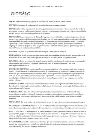 METODOLOGI A DO TRABALHO CI EN TÍFI CO I
70
GLOSSÁRIO
COGNITIVO: refere-se à cognição, isto é, percepção ou aquisição de um conhecimento.
EMPÍRICO: destituído de caráter científico, por fundamentar-se na experiência.
EMPIRISMO: constitui uma corrente filosófica, que tem como representante o filósofo john locke. atribui a
experiência à base do conhecimento humano, ou seja, é a partir das experiências que o sujeito constrói idéias
sobre o mundo. esta corrente é opositora ao racionalismo.
EPISTEMOLOGIA: é proveniente de dias, palavra grega: episteme (ciência) e logos (teoria). parte da filosofia
que se ocupa com a teoria do conhecimento científico, isto é, a natureza dos fundamentos do saber científico,
de sua validade, limites e condições de produção. os filósofos anglo-saxônicos tendem a usar a expressão
“gnosiologia” como sinônimo de “epistemologia”. em nossa língua, o termo gnosiologia é usualmente
empregado com mais freqüência para designar “teoria do conhecimento em geral” e epistemologia para se
referir à “teoria do conhecimento científico”.
ETIMOLOGIA: parte da gramática que trata da origem e formação das palavras.
HEGEMÔNICA: significa preponderância, supremacia, superioridade. a tradução mais comum refere-se à
supremacia de um povo entre outros, pelas suas tradições ou condições de raça, por costumes.
HOLÍSTICO: relativo ao holismo (do grego holos, que significa todo). parte da noção de que as propiedades
de um sistema não podem ser explicadas apenas pela soma de seus componentes, e sim pela
interdependência dinâmica.
IDENTIDADE CULTURAL: conjunto de elementos ou características pelas quais um indivíduo, grupo ou
cultura é definitivamente reconhecível, sentimento de pertençimento de uma cultura. os estudos culturais
entendem que a identidade preenche o espaço entre o mundo pessoal e o mundo público que projetamos
cada um de nós, à medida que internalizamos seus significados e valores, tornado-os “parte de nós”,
contribui para alinhar nossos sentimentos subjetivos com os lugares objetivos que ocupamos no mundo
social e cultural.
INTERACIONISMO: constitui uma corrente filosófica, que tem como representante o filósofo immanuel
kant. baseia-se na interação entre o sujetito e o objeto do conhecimento, em uma relação dialética e mútua na
construção do conhecimento.
INTERDISCIPLINARIDADE: refere-se à integração entre duas ou mais áreas do conhecimento para
construção de novas proposições. ela surge como uma das respostas à necessidade de uma reconciliação
epistemológica, processo necessário devido à fragmentação dos conhecimentos ocorrido na sociedade
moderna.
MONOLÍTICO: diz-se do caráter, do sentimento, da crença etc., que não apresenta rupturas, que é íntegro.
MULTIDISCIPLINARIDADE: refere-se ao uso de conhecimentos, informações provenientes de diferenciados
ramos do saber para pesquisar determinado elemento, sem a preocupação de interligar estes ramos entre si.
PLURALIDADE CULTURAL: refere-se ao conhecimento e à valorização de características étnicas e culturais
dos diferentes grupos sociais que convivem em um mesmo território, às desigualdades socioeconômicas e à
crítica às relações sociais discriminatórias e excludentes que permeiam a sociedade, colocando a ética como
elemento definidor das relações sociais e interpessoais.
RACIONALISMO: constitui uma corrente filosófica, que tem como representante o filósofo rené descartes.
destaca que o conhecimento é baseado nas idéias inatas, atribuindo primazia ao uso do raciocínio, que é a
operação mental, discursiva e lógica do ser humano.
 