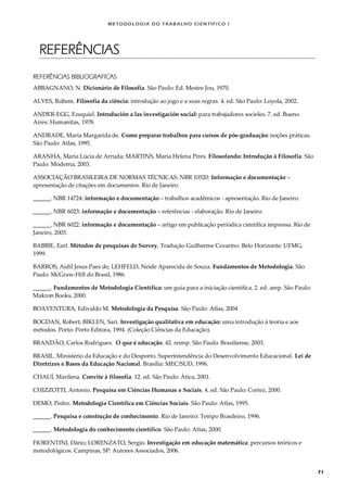 METODOLOGI A DO TRABALHO CI EN TÍFI CO I
71
REFERÊNCIAS
REFERÊNCIAS BIBLIOGRAFICAS
ABBAGNANO, N. Dicionário de Filosofia. São Paulo: Ed. Mestre Jou, 1970.
ALVES, Rubem. Filosofia da ciência: introdução ao jogo e a suas regras. 4. ed. São Paulo: Loyola, 2002.
ANDER-EGG, Ezequiel. Introdución a las investigación social: para trabajadores socieles. 7. ed. Bueno
Aires: Humanitas, 1978.
ANDRADE, Maria Margarida de. Como preparar trabalhos para cursos de pós-graduação: noções práticas.
São Paulo: Atlas, 1995.
ARANHA, Maria Lúcia de Arruda; MARTINS, Maria Helena Pires. Filosofando: Introdução à Filosofia. São
Paulo: Moderna, 2003.
ASSOCIAÇÃO BRASILEIRA DE NORMAS TÉCNICAS. NBR 10520: Informação e documentação –
apresentação de citações em documentos. Rio de Janeiro.
______. NBR 14724: informação e documentação – trabalhos acadêmicos - apresentação. Rio de Janeiro.
______. NBR 6023: informação e documentação – referências - elaboração. Rio de Janeiro.
______. NBR 6022: informação e documentação – artigo em publicação periódica científica impressa. Rio de
Janeiro, 2003.
BABBIE, Earl. Métodos de pesquisas de Survey. Tradução Guilherme Cezarino. Belo Horizonte: UFMG,
1999.
BARROS, Aidil Jesus Paes de; LEHFELD, Neide Aparecida de Souza. Fundamentos de Metodologia. São
Paulo: McGraw-Hill do Brasil, 1986.
______. Fundamentos de Metodologia Científica: um guia para a iniciação científica. 2. ed. amp. São Paulo:
Makron Books, 2000.
BOAVENTURA, Edivaldo M. Metodologia da Pesquisa. São Paulo: Atlas, 2004
BOGDAN, Robert; BIKLEN, Sari. Investigação qualitativa em educação: uma introdução à teoria e aos
métodos. Porto: Porto Editora, 1994. (Coleção Ciências da Educação).
BRANDÃO, Carlos Rodrigues. O que é educação. 42. reimp. São Paulo: Brasiliense, 2003.
BRASIL. Ministério da Educação e do Desporto. Superintendência do Desenvolvimento Educacional. Lei de
Diretrizes e Bases da Educação Nacional. Brasília: MEC/SUD, 1996.
CHAUÍ, Marilena. Convite à filosofia. 12. ed. São Paulo: Ática, 2001.
CHIZZOTTI, Antonio. Pesquisa em Ciências Humanas e Sociais. 4. ed. São Paulo: Cortez, 2000.
DEMO, Pedro. Metodologia Científica em Ciências Sociais. São Paulo: Atlas, 1995.
______. Pesquisa e construção de conhecimento. Rio de Janeiro: Tempo Brasileiro, 1996.
______. Metodologia do conhecimento científico. São Paulo: Atlas, 2000.
FIORENTINI, Dário; LORENZATO, Sergio. Investigação em educação matemática: percursos teóricos e
metodológicos. Campinas, SP: Autores Associados, 2006.
 