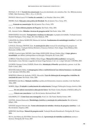METODOLOGI A DO TRABALHO CI EN TÍFI CO I
72
FRANÇA, V. R. V. Teoria(s) da comunicação: busca de identidade e de caminhos. Rev. Esc. Biblioteconomia
UFMG , Belo Horizonte, 1994. v. 23, n. 2: 138-152.
FRANCO, Maria Laura P. B. Análise de conteúdo. 2. ed. Brasília: Líber livro, 2005.
FREIRE, Paulo. Educação como prática da liberdade. Rio de Janeiro: Paz e Terra, 1971.
_____. Extensão ou comunicação. Rio de Janeiro: Paz e Terra, 1979.
GIL, A. C. Como elaborar projetos de Pesquisa. São Paulo: Atlas, 2001.
GIL, Antonio Carlos. Métodos e técnicas de pesquisa social. São Paulo: Atlas, 1999.
HERNÁNDEZ, Fernando. Transgressão e mudança na educação: os projetos de trabalho. Tradução Jussara
Haubert Rodrigues. Porto Alegre, RS: Artes Médicas, 1998.
LAKATOS, Eva Maria; MARCONI, Marina de Andrade. Fundamentos de metodologia científica. 5. ed. São
Paulo: Atlas, 2003.
LAVILLE, Christian; DIONNE, Jean. A construção do saber: manual de metodologia da pesquisa em
ciências humanas. Tradução Heloísa Monteiro e Francisco Settineri. Porto Alegre: Artes Médicas; Belo
Horizonte: UFMG, 1999.
LOURO, Guacira Lopes; NECKEL, Jane Felipe; GOELLNER, Silvana Vilodre (Org.). Corpo, gênero e
sexualidade: um debate contemporâneo na educação. Petrópolis, RJ: Vozes, 2003.
LUBISCO, Nídia Maria Lienert; VIEIRA, Sônia Chagas. Manual de estilo acadêmico: monografia,
dissertações e teses. Revisão e sugestão de Isnaia Veiga Santana. 2. ed. ver. e ampl. Salvador: UDUFBA, 2003.
LUCKESI, Cipriano Carlos; PASSOS, Elizete silva. Introdução à filosofia: aprendendo a pensar. 4. ed. São
Paulo: Cortez, 2002.
MACEDO, Roberto Sidnei. A etnopesquisa crítica e multireferencial nas ciências humanas e na educação.
2. ed. Salvador: EDUFBA, 2004.
MARTINS, Gilberto de Andrade; LINTZ, Alexandre. Guia de elaboração de monografias e trabalhos de
conclusão de curso. São Paulo: Atlas, 2000.
MEDEIROS, João Bosco. Redação científica: a prática de fichamentos, resumos, resenhas. 4 ed. São Paulo:
Atlas, 2000.
MORIN, Edgar. O método: o conhecimento do conhecimento. Portugal: Publicações Europa-América 1986.
______. Os sete saberes necessários à educação do futuro. São Paulo: Cortez; Brasilia: UNESCO, 2001.p.72.
______. Ciência com consciência. 8. ed. Rio de Janeiro: Bertrand Brasil, 2005.
SALOMON, D. V. Como fazer uma monografia. 9a ed. rev. São Paulo: Martins Fontes, 1999.
SANTOS, Antonio Raimundo. Metodologia científica: a construção do conhecimento. Rio de Janeiro:
DP&A, 1999.
SANTOS, Izequias Estevam dos. Textos selecionados de métodos e técnicas de pesquisa científica. 3. ed.
Rio de Janeiro: Impetus, 2002.
SORIANO, Raúl Rojas. Manual de pesquisa social. Tradução Ricardo Rosenbusch. Petrópolis, RJ: Vozes,
2004.
SILVA, José Maria da; SILVEIRA, Emerson Sena da. Apresentação de trabalhos acadêmicos: normas e
técnicas. Petrópolis, RJ: Vozes, 2007.
 