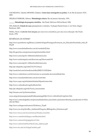 METODOLOGI A DO TRABALHO CI EN TÍFI CO I
73
TACHIZAWA, Takeshi; MENDES, Gildásio. Como fazer monografia na prática. 8. ed. Rio de Janeiro: FGV,
2003.
TRUJILLO FERRARI, Alfonso. Metodologia ciência. Rio de Janeiro: Kennedy, 1974.
______. Metodologia da pesquisa científica. São Paulo: McGraw-Hill do Brasil, 1982.
YIN, Robert K. Estudo de caso: planejamento e métodos. Tradução Daniel Grassi. 2. ed. Porto Alegre:
Bookman, 2001.
WEILL, Pierre. A arte de viver em paz: por uma nova consciência, por uma nova educação. São Paulo:
Gente, 1993.
REFERÊNCIAS DA INTERNET
http://www.paulofreire.org/Moacir_Gadotti/Artigos/Portugues/Formacao_do_Educador/Sociedade_rede_20
04.pdf
http://www.mundodosfilosofos.com.br/vanderlei22.htm
http://br.geocities.com/perseuscm/espiritocientifico.html
http://www.unicamp.br/~chibeni/texdid/ciencia.doc
http://www.medcompare.com/showcase.asp?showcaseid=91
http://www.unicamp.br/~chibeni/texdid/ciencia.doc
http://pt.wikipedia.org/wiki/Ci%C3%AAncia
http://saude.bol.com.br/medicina/folha/2002/11/12/02.jhtm
http://www.cuidardoser.com.br/normose-ou-anomalias-da-normalidade.htm
http://www.mundodosfilosofos.com.br/comte.htm
http://www.anpr.org.br/boletim/boletim29/positivismo.htm
http://www.culturabrasil.org/durkheim.htm
http://pt.wikipedia.org/wiki/Teoria_funcionalista
http://tiosam.com/?q=Estruturalismo
www.ufrgs.br/museupsi/aula28%20maickel.ppthttp://www.culturabrasil.org/marx.htm
http://www.conteudoglobal.com/personalidades/karl_marx/index.asp?action=filosofia_marx&nome=A+Filos
ofia+de+Marx
http://www.achegas.net/numero/33/ubiracy_33.pdf
http://www.isa.utl.pt/dca/Rec_Ambiental/Pesquisa_Bibliografica_Orientacao.pdf
http://www.focca.com.br/cac/textocac/Estudo_Caso.htm
http://www.caminhosdalingua.com/Resenha.html
http://www.unemat.br/prppg/docs/r3.doc
http://www.unb.br/irel/NewFiles/Como_elaborar.pdf
http://www.bu.ufsc.br/ArtigoCientifico.pdf
 