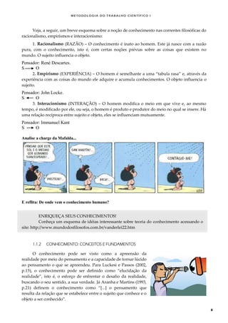 METODOLOGI A DO TRABALHO CI EN TÍFI CO I
8
Veja, a seguir, um breve esquema sobre a noção de conhecimento nas correntes filosóficas do
racionalismo, empirismos e interacionismo:
1. Racionalismo (RAZÃO) – O conhecimento é inato ao homem. Este já nasce com a razão
pura, com o conhecimento, isto é, com certas noções prévias sobre as coisas que existem no
mundo. O sujeito influencia o objeto.
Pensador: René Descartes.
S O
2. Empirismo (EXPERIÊNCIA) – O homem é semelhante a uma “tabula rasa” e, através da
experiência com as coisas do mundo ele adquire e acumula conhecimentos. O objeto influencia o
sujeito.
Pensador: John Locke.
S O
3. Interacionismo (INTERAÇÃO) – O homem modifica o meio em que vive e, ao mesmo
tempo, é modificado por ele, ou seja, o homem é produto e produtor do meio no qual se insere. Há
uma relação recíproca entre sujeito e objeto, eles se influenciam mutuamente.
Pensador: Immanuel Kant
S O
Analise a charge da Mafalda...
E reflita: De onde vem o conhecimento humano?
ENRIQUEÇA SEUS CONHECIMENTOS!
Conheça um esquema de idéias interessante sobre teoria do conhecimento acessando o
site: http://www.mundodosfilosofos.com.br/vanderlei22.htm
1.1.2 CONHECIMENTO: CONCEITOS E FUNDAMENTOS
O conhecimento pode ser visto como a apreensão da
realidade por meio do pensamento e a capacidade de tornar lúcido
ao pensamento o que se apreendeu. Para Luckesi e Passos (2002,
p.15), o conhecimento pode ser definido como “elucidação da
realidade”, isto é, o esforço de enfrentar o desafio da realidade,
buscando o seu sentido, a sua verdade. Já Aranha e Martins (1993,
p.21) definem o conhecimento como “*...+ o pensamento que
resulta da relação que se estabelece entre o sujeito que conhece e o
objeto a ser conhecido”.
 