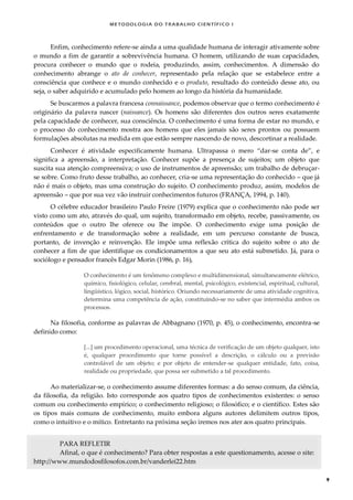METODOLOGI A DO TRABALHO CI EN TÍFI CO I
9
Enfim, conhecimento refere-se ainda a uma qualidade humana de interagir ativamente sobre
o mundo a fim de garantir a sobrevivência humana. O homem, utilizando de suas capacidades,
procura conhecer o mundo que o rodeia, produzindo, assim, conhecimentos. A dimensão do
conhecimento abrange o ato de conhecer, representado pela relação que se estabelece entre a
consciência que conhece e o mundo conhecido e o produto, resultado do conteúdo desse ato, ou
seja, o saber adquirido e acumulado pelo homem ao longo da história da humanidade.
Se buscarmos a palavra francesa connaissance, podemos observar que o termo conhecimento é
originário da palavra nascer (naissance). Os homens são diferentes dos outros seres exatamente
pela capacidade de conhecer, sua consciência. O conhecimento é uma forma de estar no mundo, e
o processo do conhecimento mostra aos homens que eles jamais são seres prontos ou possuem
formulações absolutas na medida em que estão sempre nascendo de novo, descortinar a realidade.
Conhecer é atividade especificamente humana. Ultrapassa o mero “dar-se conta de”, e
significa a apreensão, a interpretação. Conhecer supõe a presença de sujeitos; um objeto que
suscita sua atenção compreensiva; o uso de instrumentos de apreensão; um trabalho de debruçar-
se sobre. Como fruto desse trabalho, ao conhecer, cria-se uma representação do conhecido – que já
não é mais o objeto, mas uma construção do sujeito. O conhecimento produz, assim, modelos de
apreensão – que por sua vez vão instruir conhecimentos futuros (FRANÇA, 1994, p. 140).
O célebre educador brasileiro Paulo Freire (1979) explica que o conhecimento não pode ser
visto como um ato, através do qual, um sujeito, transformado em objeto, recebe, passivamente, os
conteúdos que o outro lhe oferece ou lhe impõe. O conhecimento exige uma posição de
enfrentamento e de transformação sobre a realidade, em um percurso constante de busca,
portanto, de invenção e reinvenção. Ele impõe uma reflexão crítica do sujeito sobre o ato de
conhecer a fim de que identifique os condicionamentos a que seu ato está submetido. Já, para o
sociólogo e pensador francês Edgar Morin (1986, p. 16),
O conhecimento é um fenômeno complexo e multidimensional, simultaneamente elétrico,
químico, fisiológico, celular, cerebral, mental, psicológico, existencial, espiritual, cultural,
lingüístico, lógico, social, histórico. Oriundo necessariamente de uma atividade cognitiva,
determina uma competência de ação, constituindo-se no saber que intermédia ambos os
processos.
Na filosofia, conforme as palavras de Abbagnano (1970, p. 45), o conhecimento, encontra-se
definido como:
[...] um procedimento operacional, uma técnica de verificação de um objeto qualquer, isto
é, qualquer procedimento que torne possível a descrição, o cálculo ou a previsão
controlável de um objeto; e por objeto de entender-se qualquer entidade, fato, coisa,
realidade ou propriedade, que possa ser submetido a tal procedimento.
Ao materializar-se, o conhecimento assume diferentes formas: a do senso comum, da ciência,
da filosofia, da religião. Isto corresponde aos quatro tipos de conhecimentos existentes: o senso
comum ou conhecimento empírico; o conhecimento religioso; o filosófico; e o científico. Estes são
os tipos mais comuns de conhecimento, muito embora alguns autores delimitem outros tipos,
como o intuitivo e o mítico. Entretanto na próxima seção iremos nos ater aos quatro principais.
PARA REFLETIR
Afinal, o que é conhecimento? Para obter respostas a este questionamento, acesse o site:
http://www.mundodosfilosofos.com.br/vanderlei22.htm
 