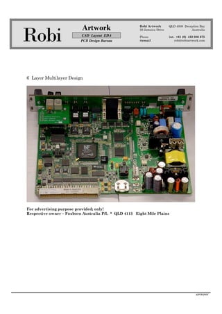 Robi
Artwork
CAD Layout EDA
PCB Design Bureau
Robi Artwork
59 Jamaica Drive
Phone
@email
QLD 4508 Deception Bay
Australia
int. +61 (0) 432 086 675
robi@robiartwork.com
ADVB.DOC
6 Layer Multilayer Design
For advertising purpose provided; only!
Respective owner – Foxboro Australia P/L * QLD 4113 Eight Mile Plains
 