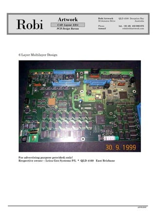 Robi
Artwork
CAD Layout EDA
PCB Design Bureau
Robi Artwork
59 Jamaica Drive
Phone
@email
QLD 4508 Deception Bay
Australia
int. +61 (0) 432 086 675
robi@robiartwork.com
ADVB.DOC
6 Layer Multilayer Design
For advertising purpose provided; only!
Respective owner – Leica Geo Systems P/L * QLD 4169 East Brisbane
 
